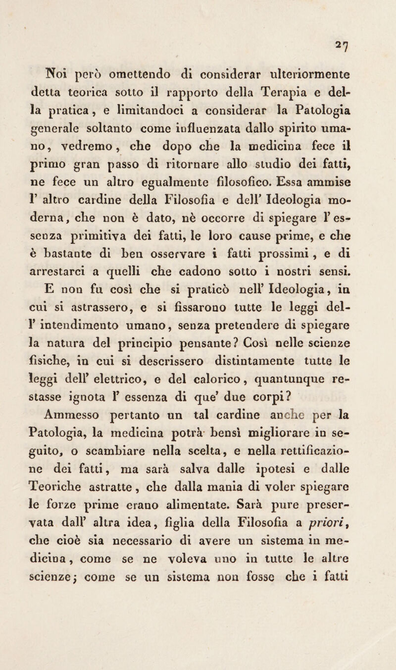 Noi però omettendo di considerar ulteriormente detta teorica sotto il rapporto della Terapia e del¬ la pratica, e limitandoci a considerar la Patologia generale soltanto come influenzata dallo spirito uma¬ no, vedremo, che dopo che la medicina fece il primo gran passo di ritornare allo studio dei fatti, ne fece un altro egualmente filosofico. Essa ammise F altro cardine della Filosofia e dell' Ideologia mo¬ derna, che non è dato, nè occorre di spiegare Y es¬ senza primitiva dei fatti, le loro cause prime, e che è bastante di ben osservare i fatti prossimi, e di arrestarci a quelli che cadono sotto i nostri sensi. E non fu così che si praticò nell’Ideologia, in cui si astrassero, e si fissarono tutte le leggi del- F intendimento umano, senza pretendere di spiegare la natura del principio pensante? Così nelle scienze fisiche, in cui si descrissero distintamente tutte le leggi dell’elettrico, e del calorico, quantunque re¬ stasse ignota F essenza di que’ due corpi? Ammesso pertanto un tal cardine anche per la Patologia, la medicina potrà bensì migliorare in se¬ guito, o scambiare nella scelta, e nella rettificazio¬ ne dei fatti, ma sarà salva dalle ipotesi e dalle Teoriche astratte, che dalla mania di voler spiegare le forze prime erano alimentate. Sarà pure preser¬ vata dall’ altra idea, figlia della Filosofia a priori, che cioè sia necessario di avere un sistema in me¬ dicina , come se ne voleva uno in tutte le altre scienze; come se un sistema non fosse che i fatti