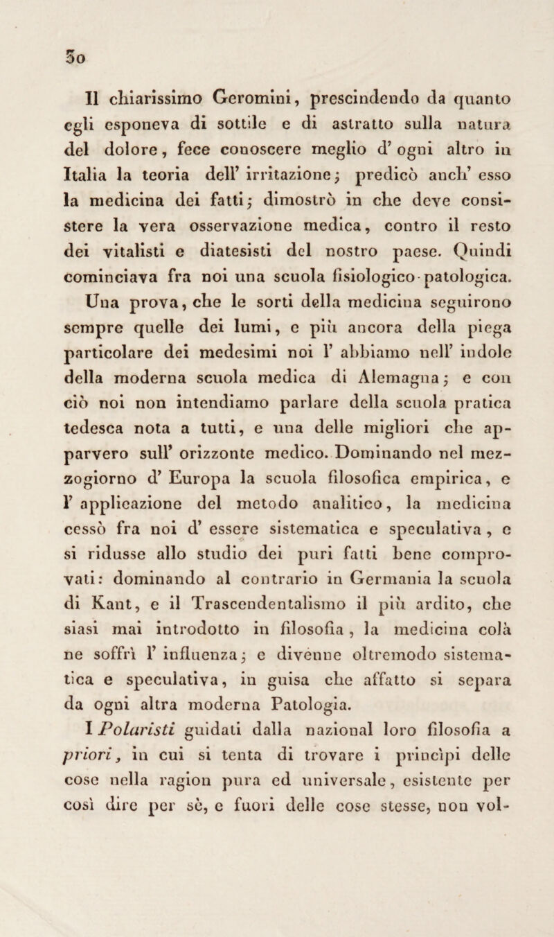 Il chiarissimo Geromini, prescindendo da quanto egli esponeva di sottile e di astratto sulla natura del dolore, fece conoscere meglio d’ ogni altro in Italia la teoria dell’ irritazione ; predicò aneli’ esso la medicina dei fatti ; dimostrò in che deve consi¬ stere la vera osservazione medica, contro il resto dei vitalisti e diatesisti del nostro paese. Quindi cominciava fra noi una scuola fisiologico patologica. Una prova, che le sorti della medicina seguirono sempre quelle dei lumi, c più ancora della piega particolare dei medesimi noi 1’ abbiamo nell’ indole della moderna scuola medica di Alemagna ; e con ciò noi non intendiamo parlare della scuola pratica tedesca nota a tutti, e una delle migliori che ap¬ parvero sull’ orizzonte medico. Dominando nel mez¬ zogiorno d’Europa la scuola filosofica empirica, e F applicazione del metodo analitico, la medicina cessò fra noi d’ essere sistematica e speculativa , e si ridusse allo studio dei puri fatti bene compro¬ vati: dominando al contrario in Germania la scuola di Kant, e il Trascendentalismo il più ardito, che siasi mai introdotto in filosofia, la medicina colà ne soffrì 1’ influenza; e divenne oltremodo sistema¬ tica e speculativa, in guisa che affatto si separa da ogni altra moderna Patologia. I Polaristi guidati dalla nazional loro filosofia a priori, in cui si tenta di trovare i princìpi delle cose nella ragion pura ed universale, esistente per così dire per sò, c fuori delle cose stesse, non voi-