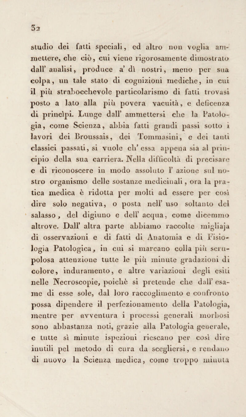 3^ studio dei fatti speciali, ed altro non voglia am¬ mettere, che ciò, cui viene rigorosamente dimostrato dall’analisi, produce a dì nostri, meno per sua colpa, un tale stato di cognizioni mediche, in cui il più strabocchevole particolarismo di fatti trovasi posto a lato alla più povera vacuità, e deùcenza di princìpi. Lunge dall’ ammettersi che la Patolo¬ gia, come Scienza, abbia fatti grandi passi sotto 1 lavori dei Broussais, dei Tommasini, c dei tanti classici passali, si vuole di’ essa appena sia al prin¬ cipio della sua carriera. Nella difficoltà di precisare e di riconoscere in modo assoluto F azione sul no¬ stro organismo delle sostanze medicinali, ora la pra¬ tica medica è ridotta per molti ad essere per così dire solo negativa, o posta nell’ uso soltanto dei salasso, del digiuno e dell’ acqua, come dicemmo altrove. Dall’ altra parte abbiamo raccolte migliaja di osservazioni e di fatti di Anatomia e di Fisio¬ logia Patologica, in cui si marcano colla più scru¬ polosa attenzione tutte le più minute gradazioni di colore, induramento, e altre variazioni degli esili nelle Necroscopie, poiché si pretende che dall’ esa¬ me di esse sole, dal loro raccoglimento e confronto possa dipendere il perfezionamento della Patologia, mentre per avventura i processi generali morbosi sono abbastanza noti, grazie alla Patologia generale, c tutte sì minute ispezioni riescano per così dire inutili pel metodo di cura da scegliersi, e rendano di nuovo la Scienza medica, come troppo minuta