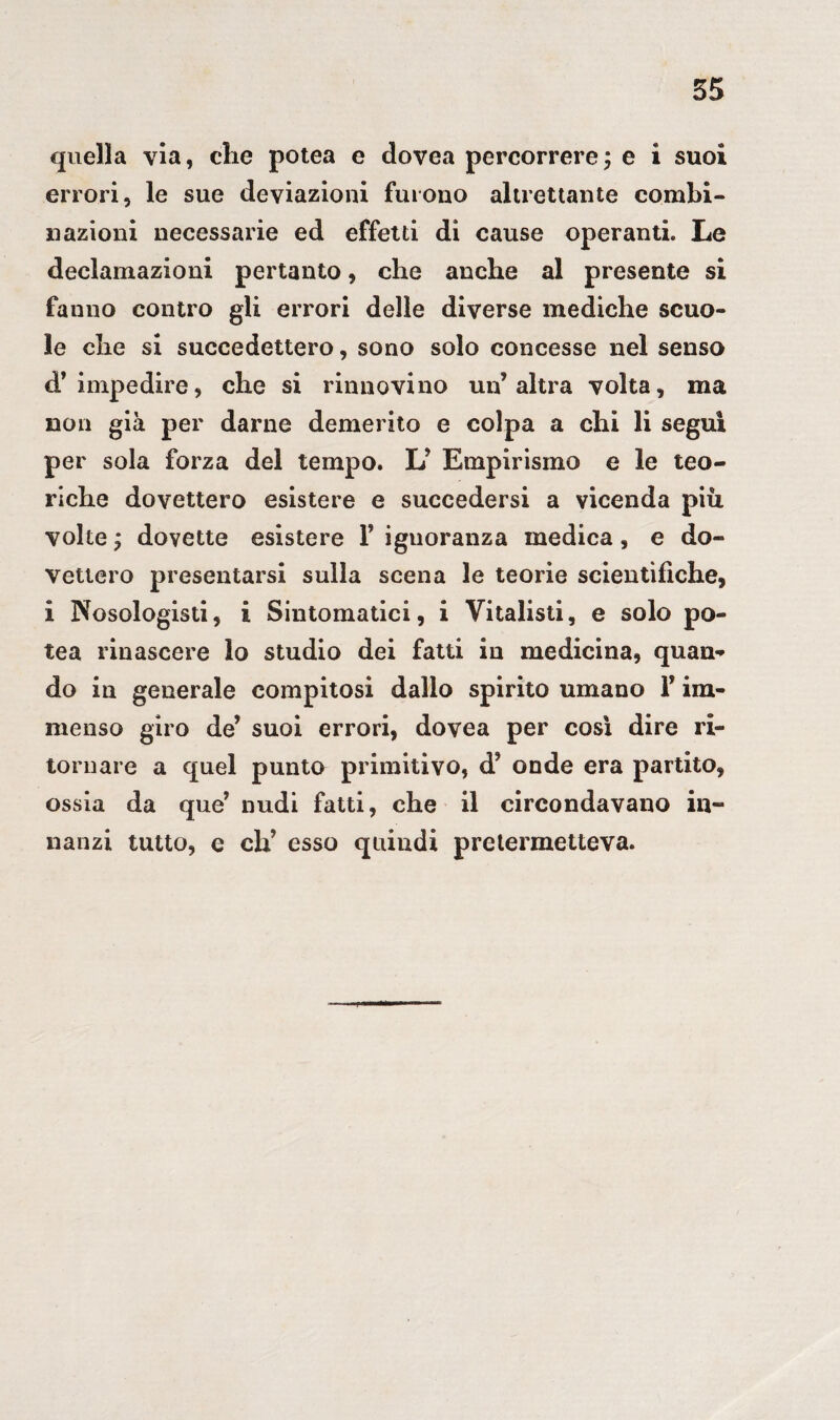 quella vìa, che potea e dovea percorrere; e i suoi errori, le sue deviazioni furono altrettante combi¬ nazioni necessarie ed effetti dì cause operanti. Le declamazioni pertanto, che anche al presente si fanno contro gli errori delle diverse mediche scuo¬ le che si succedettero, sono solo concesse nel senso d’impedire, che si rinnovino un’altra volta, ma non già per darne demerito e colpa a chi li segui per sola forza del tempo. L’ Empirismo e le teo¬ riche dovettero esistere e succedersi a vicenda più volte ; dovette esistere F ignoranza medica, e do¬ vettero presentarsi sulla scena le teorie scientìfiche, i Nosologisti, i Sintomatici, i Vitalisti, e solo po¬ tea rinascere lo studio dei fatti in medicina, quan- do in generale compitosi dallo spirito umano F im¬ menso giro de’ suoi errori, dovea per così dire ri¬ tornare a quel punto primitivo, d’ onde era partito, ossia da que’ nudi fatti, che il circondavano in¬ nanzi tutto, e eh’ esso quindi pretermetteva.