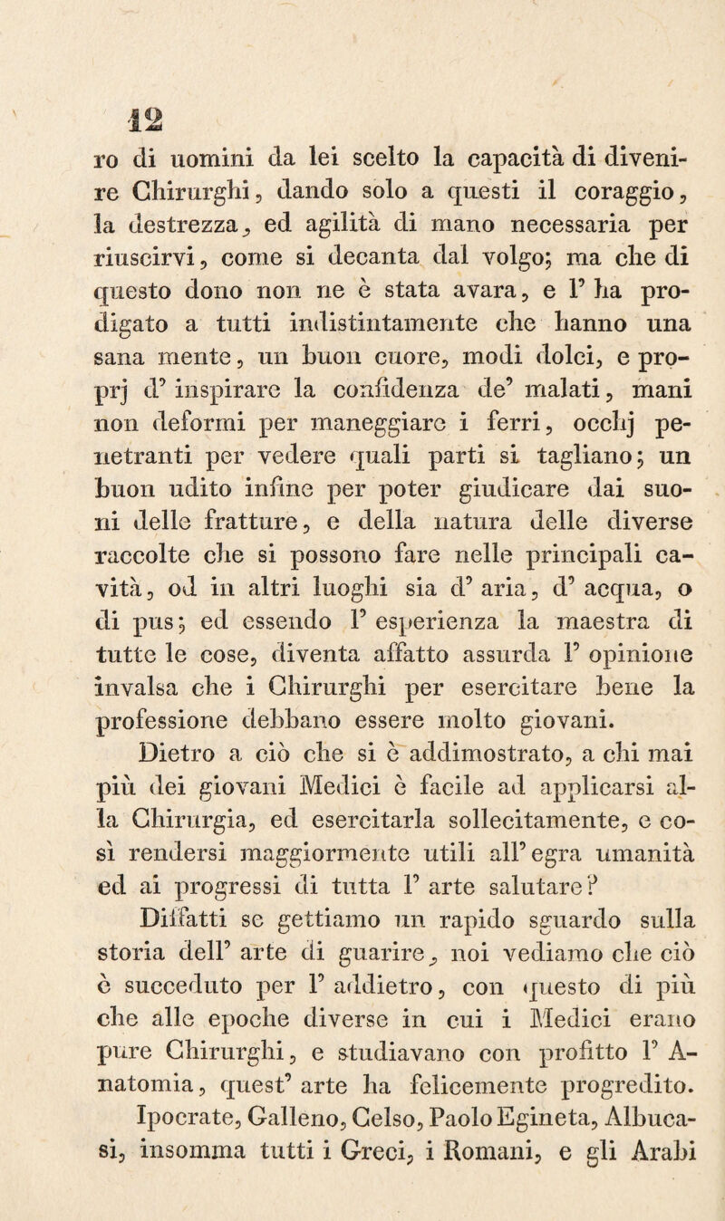 ro di uomini da lei scelto la capacità di diveni¬ re Chirurghi, dando solo a questi il coraggio, la destrezza, ed agilità di mano necessaria per riuscirvi, come si decanta dal volgo; ma che di questo dono non ne è stata avara , e P ha pro¬ digato a tutti indistintamente che hanno una sana mente, un buon cuore, modi dolci, e pro- prj d’ inspirare la confidenza de’ malati, mani non deformi per maneggiare i ferri, ocehj pe¬ netranti per vedere quali parti si tagliano; un buon udito infine per poter giudicare dai suo¬ ni delle fratture, e della natura delle diverse raccolte che si possono fare nelle principali ca¬ vità, od in altri luoghi sia d’aria, d’ acqua, o di pus; ed essendo 1’ esperienza la maestra di tutte le cose, diventa affatto assurda P opinione invalsa che i Chirurghi per esercitare bene la professione debbano essere molto giovani. Dietro a ciò che si è addimostrato, a chi mai più dei giovani Medici ò facile ad applicarsi al¬ la Chirurgia, ed esercitarla sollecitamente, e co¬ sì rendersi maggiormente utili all’egra umanità ed ai progressi di tutta P arte salutare ? Dii fitti se gettiamo un rapido sguardo sulla storia dell’ arte di guarire, noi vediamo che ciò ò succeduto per P addietro, con questo di più che alle epoche diverse in cui i Medici erano pure Chirurghi, e studiavano con profitto P A- natomia, quest’ arte ha felicemente progredito. Ipocrate, Galleno, Celso, Paolo Egineta, Albuca- si, insomma tutti i Greci, i Romani, e gli Arabi