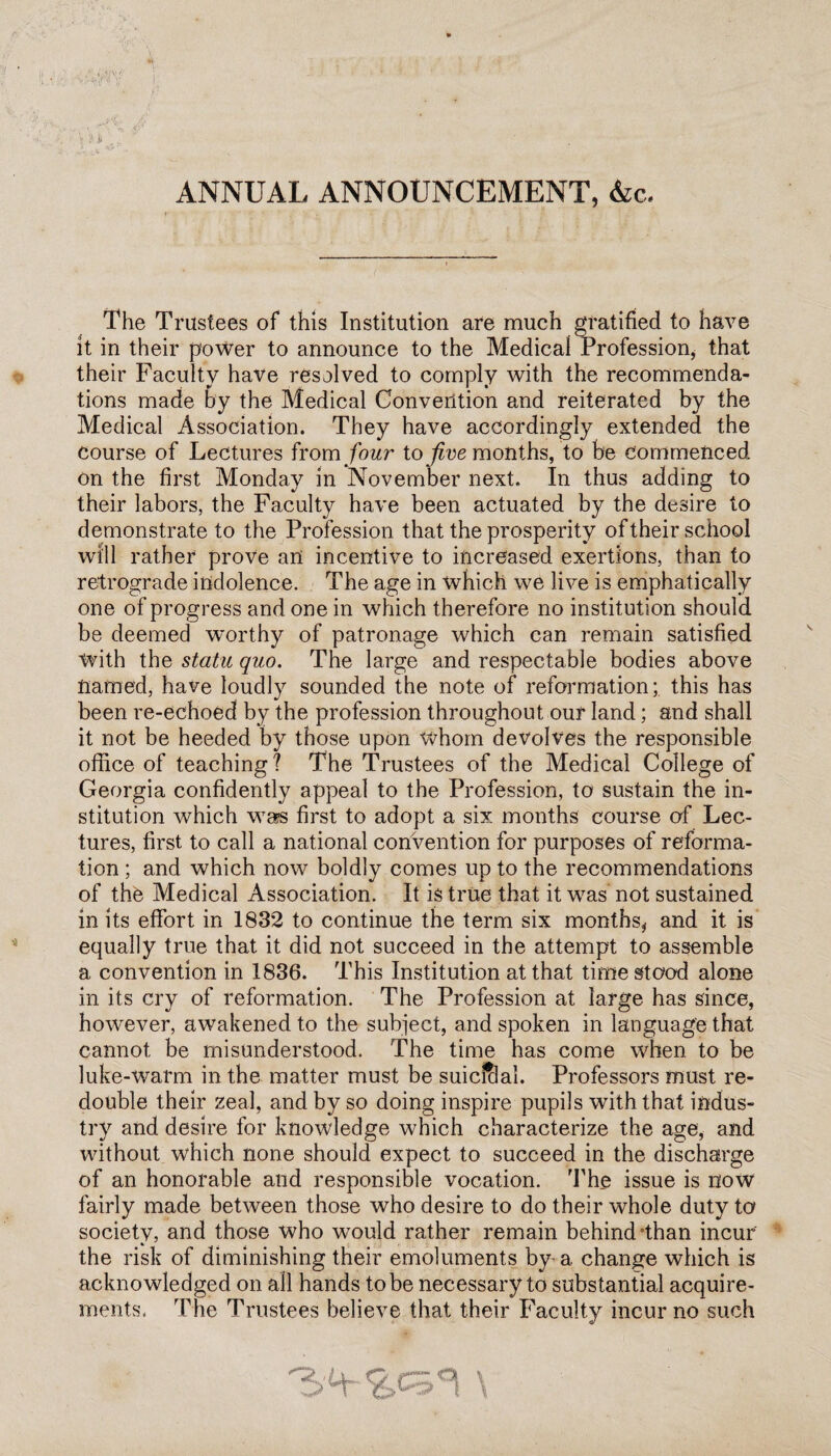 \ 'A; % <y \ } J* r.. ' , - ANNUAL ANNOUNCEMENT, &c. The Trustees of this Institution are much gratified to have it in their power to announce to the Medical Profession, that their Faculty have resolved to comply with the recommenda¬ tions made by the Medical Convention and reiterated by the Medical Association. They have accordingly extended the course of Lectures from four to jive months, to be commenced on the first Monday in November next. In thus adding to their labors, the Faculty have been actuated by the desire to demonstrate to the Profession that the prosperity of their school will rather prove an incentive to increased exertions, than to retrograde indolence. The age in which we live is emphatically one of progress and one in which therefore no institution should be deemed w*orthy of patronage which can remain satisfied With the statu quo. The large and respectable bodies above named, have loudly sounded the note of reformation; this has been re-echoed by the profession throughout our land; and shall it not be heeded by those upon whom devolves the responsible office of teaching? The Trustees of the Medical College of Georgia confidently appeal to the Profession, to sustain the in¬ stitution which was first to adopt a six months course of Lec¬ tures, first to call a national convention for purposes of reforma¬ tion ; and which now boldly comes up to the recommendations of the Medical Association. It is true that it was not sustained in its effort in 1832 to continue the term six months* and it is equally true that it did not succeed in the attempt to assemble a convention in 1836. This Institution at that time stood alone in its cry of reformation. The Profession at large has since, however, awakened to the subject, and spoken in language that cannot be misunderstood. The time has come when, to be luke-warm in the matter must be suicfclal. Professors must re¬ double their zeal, and by so doing inspire pupils with that indus¬ try and desire for knowledge which characterize the age, and without which none should expect to succeed in the discharge of an honorable and responsible vocation. The issue is now fairly made between those who desire to do their whole duty to society, and those who would rather remain behind'than incur the risk of diminishing their emoluments by a change which is acknowledged on all hands to be necessary to substantial acquire¬ ments, The Trustees believe that their Faculty incur no such