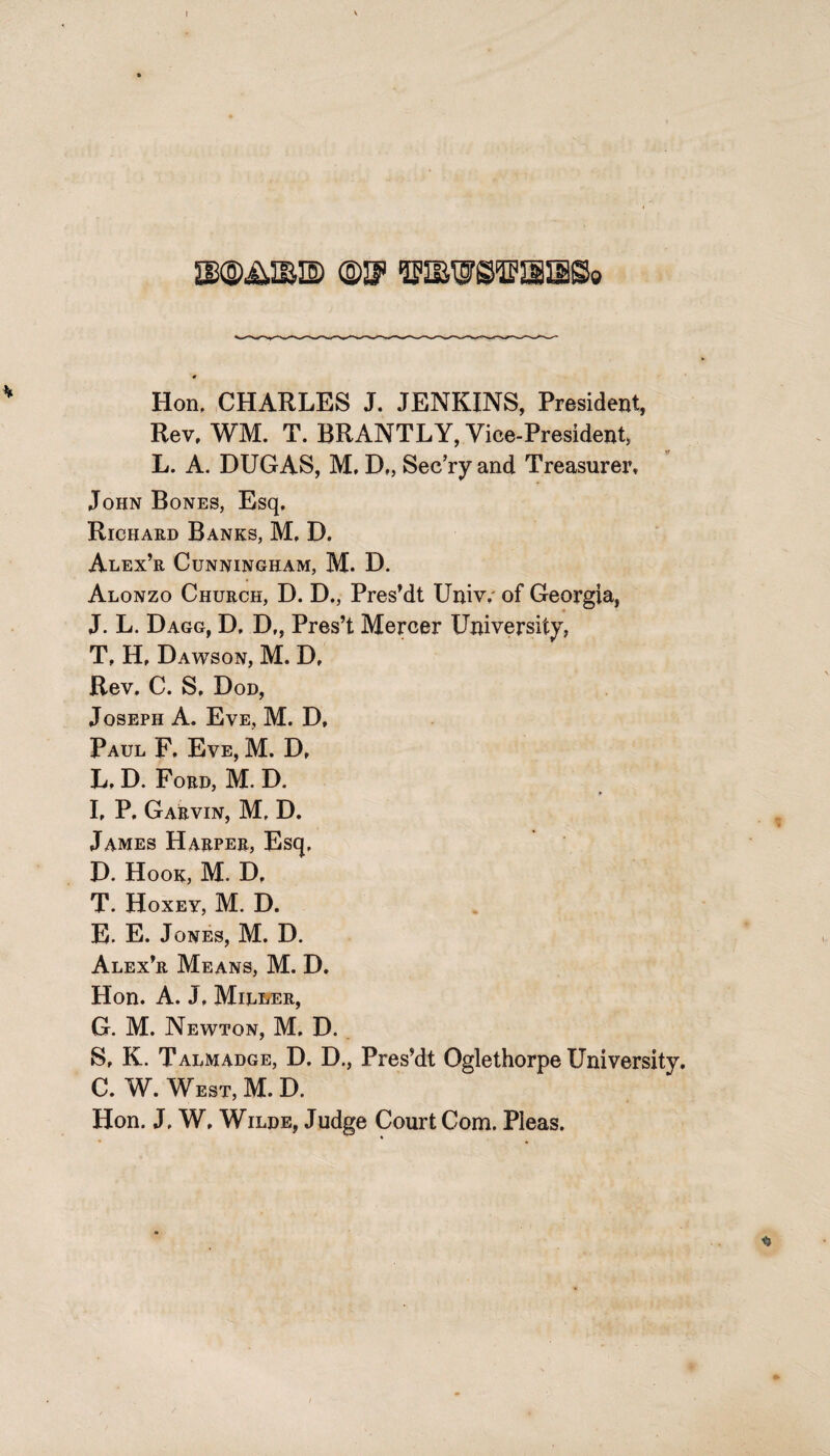 I • Hon, CHARLES J. JENKINS, President, Rev, WM. T. BRANTLY, Vice-President, L. A. DUGAS, M, D„ Sec’ry and Treasurer, John Bones, Esq, Richard Banks, M, D. Alex’r Cunningham, M. D. Alonzo Church, D. D., Pres’dt Univ. of Georgia, J. L. Dagg, D, Df, Pres’t Mercer University, T, H, Dawson, M. D, Rev. C. S, Dod, Joseph A. Eve, M. D, Paul F. Eve, M. D, L, D. Ford, M. D. I, P, Garvin, M, D. James Harper, Esq, D. Hook, M. D, T. Hoxey, M. D. E. E. Jones, M. D. Alex’r Means, M. D. Hon. A. J, Miller, G. M. Newton, M. D. S, K. Talmadge, D. D., Pres’dt Oglethorpe University. C. W. West, M. D. Hon. J. W, Wilde, Judge Court Com. Pleas.