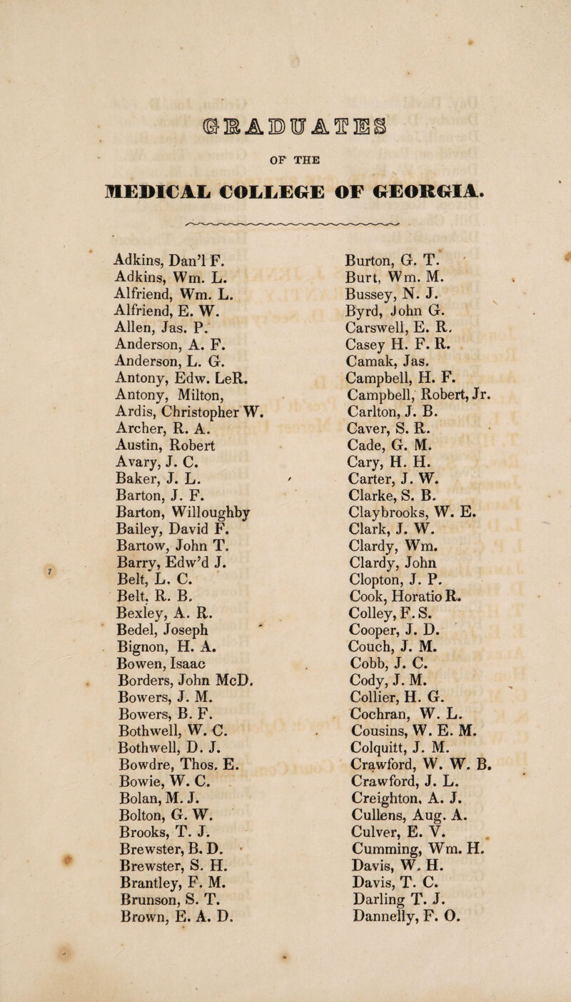 © IS JL ID Iff JL 5P H51 OF THE MEDICAL COLLEGE OF GEORGIA. Adkins, Dan’l F. Adkins, Wm. L. Alfriend, Wm. L. Alfriend, E. W. Allen, Jas. P. Anderson, A. F. Anderson, L. G. Antony, Edw. LeR. Antony, Milton, Ardis, Christopher W. Archer, R. A. Austin, Robert Avary, J. C. Baker, J. L. Barton, J. F. Barton, Willoughby Bailey, David F. Bartow, John T. Barry, Edw’d J. Belt, L. C. Belt, R. B» Bexley, A. R. Bedel, Joseph Bignon, H. A. Bowen, Isaac Borders, John McD. Bowers, J. M. Bowers, B. F. Bothwell, W. C. Both well, D. J. Bowdre, Thos, E. Bowie, W. C. Bolan, M. J. Bolton, G. W. Brooks, T. J. Brewster, B. D. Brewster, S. H. Brantley, F. M, Brunson, S. T. Brown, E. A. D. Burton, G. T. Burt, Wm. M. Bussey, N. J. Byrd, John G. Carswell, E. R. Casey H. F. R. Camak, Jas. Campbell, H. F. Campbell, Robert, Jr. Carlton, J. B. Caver, S. R. Cade, G. M. Cary, H. H. Carter, J. W. Clarke, S. B. Claybrooks, W. E. Clark, J. W. Clardy, Wm. Clardy, John Clopton, J. P. Cook, Horatio R. Colley, F. S. Cooper, J. D. Couch, J. M. Cobb, J. C. Cody, J. M. Collier, H. G. Cochran, W. L. Cousins, W. E. M. Colquitt, J. M. Crawford, W. W. B. Crawford, J. L. Creighton, A. J. Cullens, Aug. A. Culver, E. V. Cumming, Wm. H. Davis, W, H. Davis, T. C. Darling T. J. Dannelly, F. O.