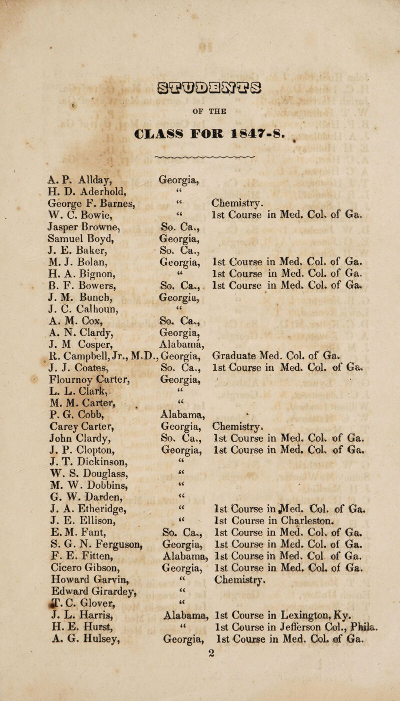 OP THE CLASS FOR 1847-8. « A. P. Allday, Georgia, H. D. Aderhold, u George F. Barnes, « W. C. Bowie, a Jasper Brotone, So. Ca., Samuel Boyd, Georgia, J. E. Baker, So, Ca., M. J. Bolan, Georgia, H. A. Bignon, u B. F. Bowers, So. Ca,,. J. M. Bunch, Georgia, J. C. Calhoun, a A. M. Cox, So. Ca,, A. N. Clardy, Georgia, J. M Cosper, Alabama, R. Campbell, Jr., M.D., Georgia, J. J. Coates, So, Ca., Flournoy Carter, Georgia, L. L. Clark, « M. M. Carter, a P. G. Cobb, Alabama, Carey Carter, Georgia, John Clardy, So, Ca,, J. P. Clopton, Georgia, J. T. Dickinson, a W. S. Douglass, i< M. W. Dobbins, i< G. W. Darden, J. A. Etheridge, a u J. E. Ellison, u E. M. Fant, So. Ca,, S. G. N. Ferguson, Georgia, F. E. Fitten, Alabama, Cicero Gibson, Georgia, Howard Garvin, (< Edward Girardey, « *T. C. Glover, K J. L. Harris, Alabama, H. E. Hurst, << A. G. Hulsey, Georgia, Chemistry. 1st Course in Med, CoL of Ga, 1st Course in Med, Col. of Ga. 1st Course in Med. Col. of Ga» 1st Course in Med, Col. of Ga, Graduate Med. Col. of Ga. 1st Course in Med. Col. of Ga. Chemistry, 1st Course in Med. Col. of Ga, 1st Course in Med, CoL of Ga, 1st Course in^Vfed. Col. of Ga. 1st Course in Charleston. 1st Course in Med. Col. of Ga. 1st Course in Med. Col. of Ga. 1st Course in Med. Col of Ga. 1st Course in Med, Col. of Ga, Chemistry. 1st Course in Lexington, Ky. 1st Course in Jefferson CoL, Phik. 1st Course in Med. CoL of Ga,