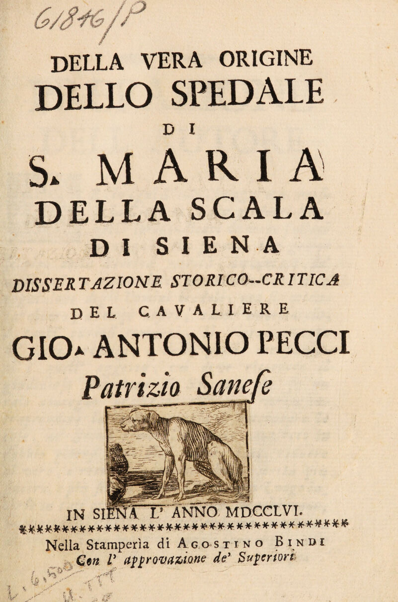 della vera origine DELLO SPEDALE S* MARIA DELLA SCALA DI S I E N A DISSER TAZIONE STORICO—CRITICA del cavaliere GICL ANTONIO PECCI ( IN SIENA V ANNO MDCCLVI. **#*#***•**# Nella Stamperìa di A go s tino B i ndi Gm V approvazione de' Superiori