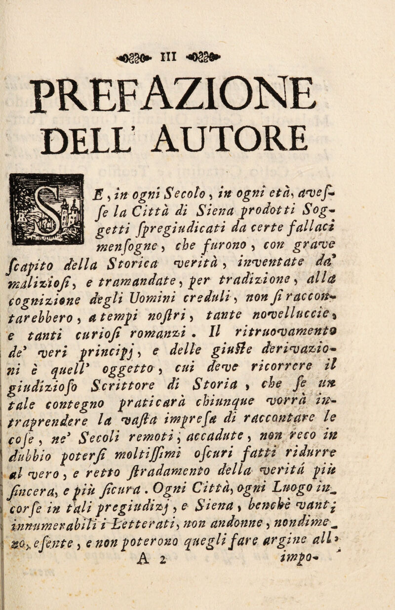 prefazione DELL AUTORE E , in ogni Secolo, in ogni età, avef- fe la Città di Siena prodotti Sog¬ getti fpregiudicati da certe fallaci menfogne, che furono , f 0# grave /capito della Storica verità > inventate dcd malizioji, e tramandate, per tradizione, alla cognizione degli Uomini creduli, non fi r ac con— farebbero , atempi nojlri, tante novelluccie$ e tanti curioji romanzi . Il ritruovamentQ de' veri principi* e delle giu&e derivazio¬ ni è quell' oggetto, cui deve ricorrere il giudiziofo Scrittore di Storia * che fe un tale contegno praticarà chiunque vorrà in- 5 traprendere la vafid itnprefa di raccontare le cofe , ne' Secoli remoti accadute, non reco in dubbio poterji moltiffmi ofcuri fatti ridurre al vero ) e retto ftradamento della verità più \ Jfincera, e più Jicura . Ogni Città, ogni Luogo inm i corfe in tali pregiudizi , e Siena » benché vantp ; in mi m e r abiti iL etterati, non an donne, nondime— %ohefente > e non poterono quegli fare argine allr A z imi**