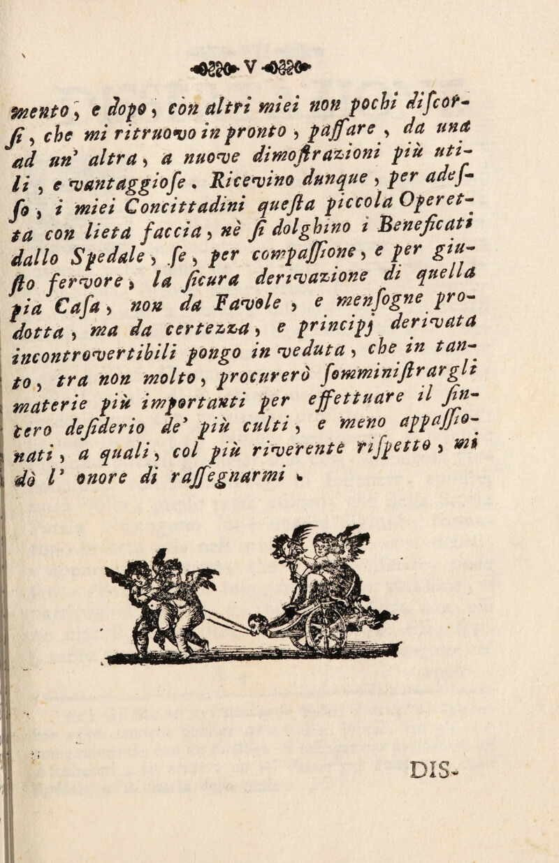 mento, <r dopo, fò« altri miei non pochi difcor- jt-, che mi ritruovo in pronto , puff are , da, una ad un attrai a nuove dimofir azioni più uti¬ li , e vantaggiofie . Ricevine dunque , per adej- fio , i miei Concittadini quejla piccola Operet¬ ta con lieta faccia, nè fi dolghino ì beneficati dallo Spedale , fé , per compaffione, e per giu¬ go fervore , la ficura derivazione di quella pia Cafia , non da Favole , e menfiogne pro¬ dotta i ma da certezza, e principj derivata incontrovertibili pongo in veduta , che in tan- \ to, tra non molto, procurerò fomminifirarglt ; materie più importanti per effettuare il fin- ■ uro defiderio de5 più culti, e meno appajfio- i nati i a quali, col più riverente rifpetto, mi il dà l ‘ onore di raffiugnarmi w