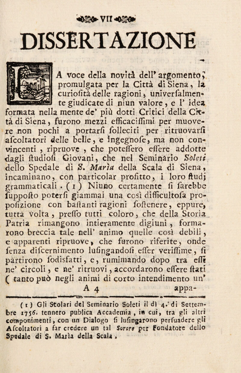 DISSERTAZIONE A voce della novità dell*argomento? promulgata per la Città di Siena, la curiofità delle ragioni* univerfalmen- te giudicate di niun valore* e P idea formata nella mente de* più dotti Critici della Cit¬ tà di Siena * furono mezzi efficaciffimi per muove¬ re non pochi a portarli foderiti per ritruovarfi afcoltatorì delle belle, e ìngegnofe* ma non con¬ vincenti * ripruove * che poteflerò edere addotte dagli ftudiofi Giovani, Che ilei Seminario Boleti dello Spedale di 8. Maria della Scala di Siena* incaminano, con particolar profìtto * i loro ftudj grammaticali . ( i ) Niuno certamente fi farebbe fuppofto poterfi giammai una così diffic'ultofa pro- pofizione con badanti ragioni foflenere * eppure* tutta volta , preffo tutti coloro, che della Storia Patria rimangono intieramente digiuni , forma¬ rono breccia tale nell’ animo quelle così debili, e apparenti ripruove* che furono riferite, onde fenza difeernimento lulingandod effer veridìme, fi partirono fodisfatti, e, rumimando dopo tra edi ne’ circoli * e ne’ ritmavi, accordarono edere dati ( tanto può negli animi di corto intendimento un* A 4 appa- ( i ) Gli Stolari del Seminario Soleti il dì 4/di Settem¬ bre 1756* tennero publica Accademia, ifi cui* tra gli altri componimenti, con un Dialogo fi lufingarono perfuadere gli Afcoltatorì a far credere un tal Sorers per fondatore dello Speciale di S« Maria della Scala *