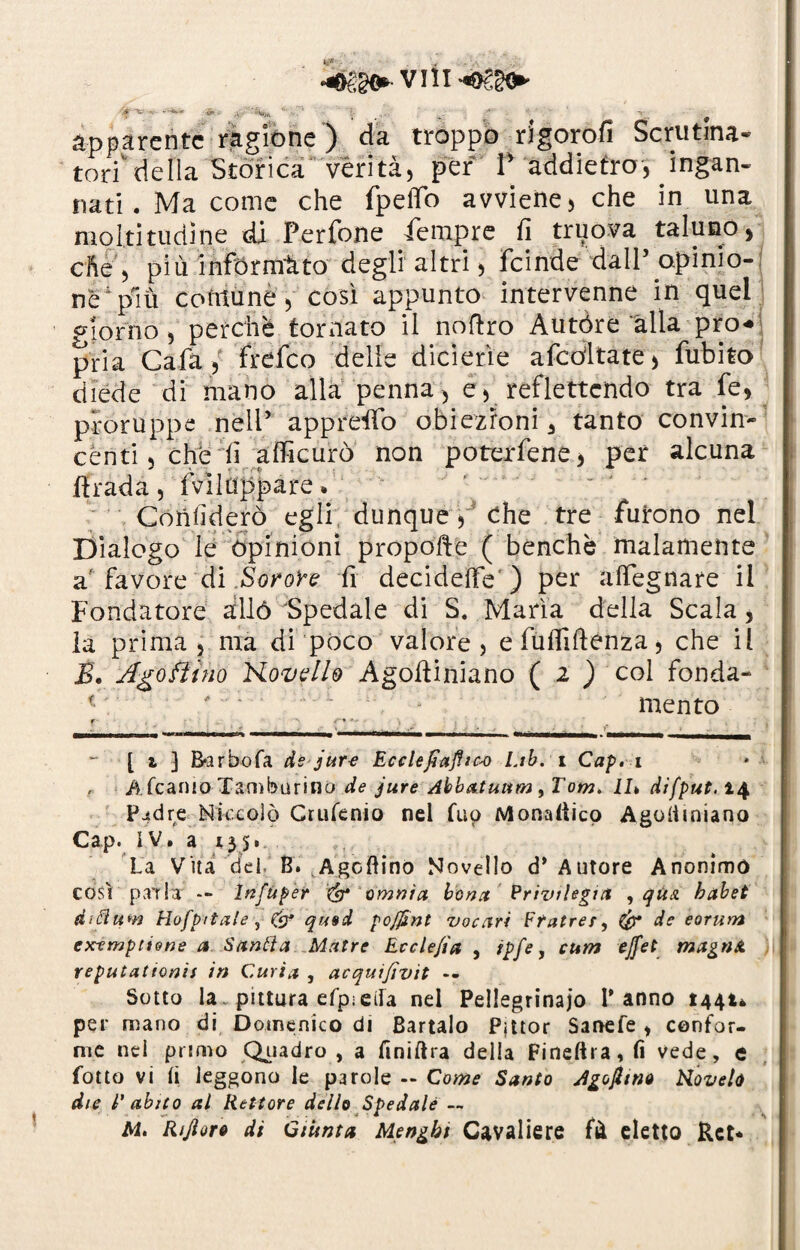 •f X &■ ■■ ji - '■' ’■ ,. __ ■ apparente ragione ) da troppo rigorofi Scrutina- tori'delia Storica verità, per P addietro, ingan¬ nati. Ma come che fpeflo avviene, che in una moltitudine di Perfone Tempre fi truova taluno, che , più informato degli altri, feinde dall’ opinio¬ ne 'più comune, così appunto intervenne in quel giorno, perchè tornato il nofiro Autóre alia prò** pria Gaia, frefeo delle dicietìe afcóltate, fubito diede di mano alla penna, e, reflettcndo tra fe, proruppe nell5 appreso obiezioni 3 tanto convin¬ cènti , che fi aflicurò non poterfene, per alcuna firada, Sviluppare. ' Confiderò egli dunque, Che tre furono nel Dialogo le opinioni propofie ( benché malamente a'favore di Soro're fi decideffe) per adeguare il Fondatore allò Spedale di S. Maria della Scala, la prima , ma di poco valore, e fuflifienza, che il B. Ago Bino Hovello Agofiiniano ( 2 ) col fonda¬ mento *-’ [ i 3 E&rbofa de jure Ecclefiajhco lab. i Cap.i A. fcanio Tamburino de jure Abbatuum, Tom. il» difput. 14 pjtdre Niccolò Crufenio nel Tuo Monadico Agolimiano Cap. IV. a *35. La Vita del B. Agoftino Novello d* Autore Anonimo COSI pai la -- Infitper & omnia, bona Privilegia , qua. habet d'fìitm Hofpitale , & qu»d pofjìnt vocari Ffatrer, & de eorum extmptione a- Sanila Matre Ecclejìa , ipfe, cum ejfet magnU. reputatami in Curia , acquijìvit -- Sotto la ~ pittura efp; ella nel Pellegrina jo Panno 1441* per mano di Domenico di Bartalo Pjttor Sanefe , confor¬ me nei primo Quadro , a finiftra della Fi nell r a, fi vede, e folto vi li leggono le parole -- Come Santo Agojltno biovelo die T abito al Rettore dello Spedale -~ Ai. Rijìoro di Giùnta Mengbi Cavaliere fà eletto Rct*