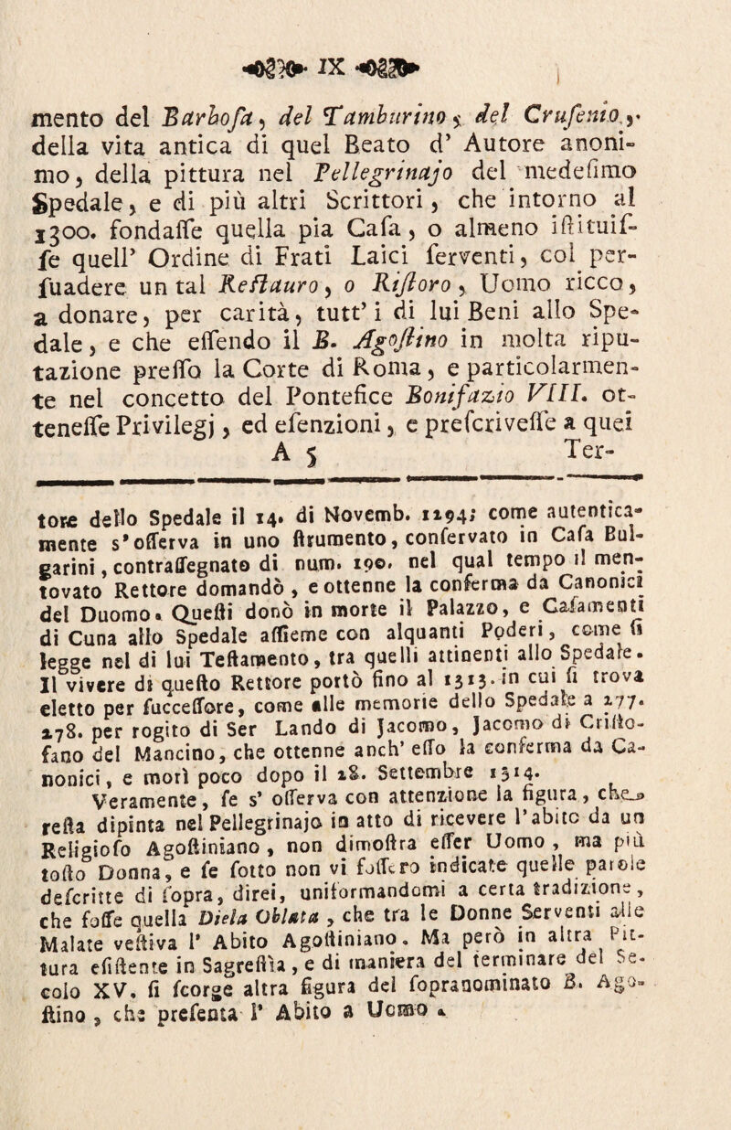 mento del Barhofa^ del Tamburino $ de} Crufenio.y della vita antica di quel Beato cT Autore anoni¬ mo) della pittura nel Tellegrinajo del medefimo Spedale) e di più altri Scrittori) che intorno al igoo. fondafìfe quella pia Gafa, o almeno iftituif- fe quell’ Ordine di Frati Laici ferventi) col. per¬ suadere untai Re fi auro ^ o Rifloro y Uomo ricco 5 a donare, per carità, tutt’i di lui Beni allo Spe¬ dale , e che effendo il R. Agoflino in molta ripu¬ tazione preffo la Corte di Roma, e particolarmen¬ te nel concetto del Pontefice Bonifazio Vili, ot- teneffe Privilegi, ed efenzioni, e prefcriveffe a quel A 5 Ter- tose dello Spedale il 14. di Novemb. 1194; come autentica¬ mente s’offerva in uno finimento, confervato in Cafa Bui- carini, contraffegnato di num. 19©» nel clual tempo il men¬ tovato Rettore domandò , e ottenne la conferma da Canonica del Duomo» Quelli donò in morte il Palazzo, e Caia menti di Cuna allo Spedale alfieme con alquanti Poderi, come (ì legge nel di lui Teftamento, tra quelli attinenti allo Spedate. Il vivere di quello Rettore portò fino al 1313. in cui fi trova eletto per fuccelfore, come elle memorie dello Spedate a 177• 2.78» per rogito di Ser Landò di Jacoroo, Jacomo di Cnfio- fano del Mancino, che ottenne anch’ elio la conferma da Ca¬ nonici, e morì poco dopo il *.&• Settembre 13 *4* Veramente, fe s* ode?va con attenzione la figura , che_j> refia dipinta nei Pellegrinajo io atto di ricevere l’abito da un Religiofo A^oftiniano , non dimoftra efler Uomo , ma più. lofio Donna, e fe folto non vi folte ro indicate quelle parole defcritte di iopra, direi, uniformandomi a certa tradizione, che folfe quella Dieta Oliata , che tra le Donne Serventi alio Malate vefiiva 1* Abito Agolìiniano. Ma però in altra Pit¬ tura eludente in Sagreftìa , e di maniera del terminare del Se¬ colo XV, fi fcorge altra figura del fopranominato B. Ago- Rino 5 che prefeuta 1* Abito a Ucmo »