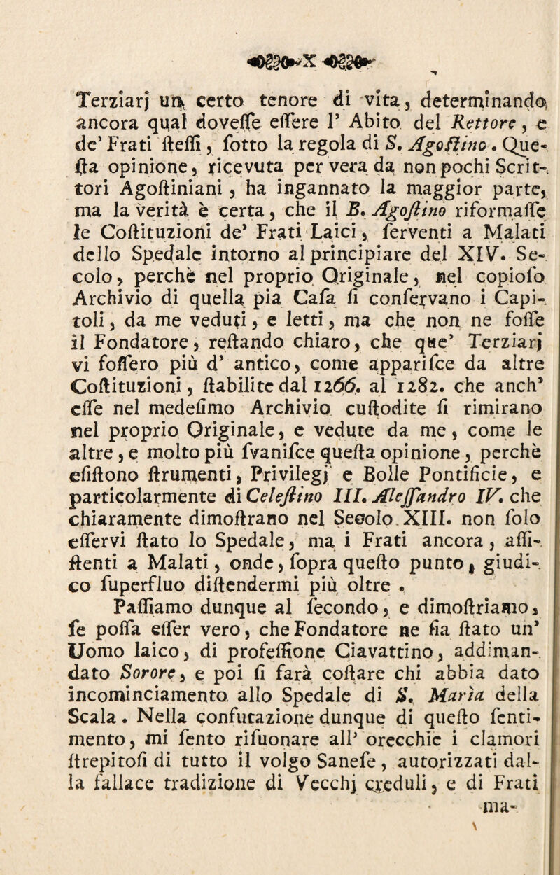 «02§0*X Terziari ur>v certo tenore di vita, determinando ancora qual dovefle elfere T Abito del Rettore, e de5 Frati fteffi , fotto la regola di S. Ago fiino. Que¬ lla opinione) ricevuta per vera da non pochi Scrit¬ tori Agoftiniani 3 ha ingannato la maggior parte, ma la verità è certa 3 che il B. Agojlino riformaffe le Cofiituzioni de* Frati Laici, ferventi a Malati dello Spedale intorno al principiare del XIV. Se¬ colo > perchè nel proprio Originale 5 nel copiofo Archivio di quella pia Cafa fi confervano i Capi¬ toli j da me veduti, e letti, ma che non ne folfe il Fondatore) reftando chiaro, che qae’ Terziari vi fo/Tero più d* antico) come apparifee da altre Cofiituzioni) ftabilitc dal 1266. al 1282. che aneli* effe nel medefimo Archivio cuftodite fi rimirano nel proprio Originale 3 e vedute da me , come le altre) e molto più fvanifee quella opinione 3 perchè efiftono finimenti, Privilegi e Bolle Pontificie) e particolarmente di Celeftino III. Alejfandro IV. che chiaramente dimoftrano nel Secolo.XIII. non folo clfervi fiato Io Spedale 5 ma i Frati ancora, alfi- fienti a Malati 5 onde 5 fopra quello punto t giudi¬ co fuperfluo difendermi più oltre . Palliamo dunque al fecondo, e dimoftriamo 3 fe poffa elfer vero 5 che Fondatore ne fia fiato un’ Uomo laico, di profelfionc Ciavattino, addiman- dato Sorore, e poi fi farà collare chi abbia dato incominciamento allo Spedale di $. Maria, della Scala. Nella confutazione dunque di quello fenti- mento) mi fento rifuonare alP orecchie i clamori ftrepitofi di tutto il volgo Sanefe , autorizzati dal¬ la fallace tradizione di Vecchj creduli, e di Frati