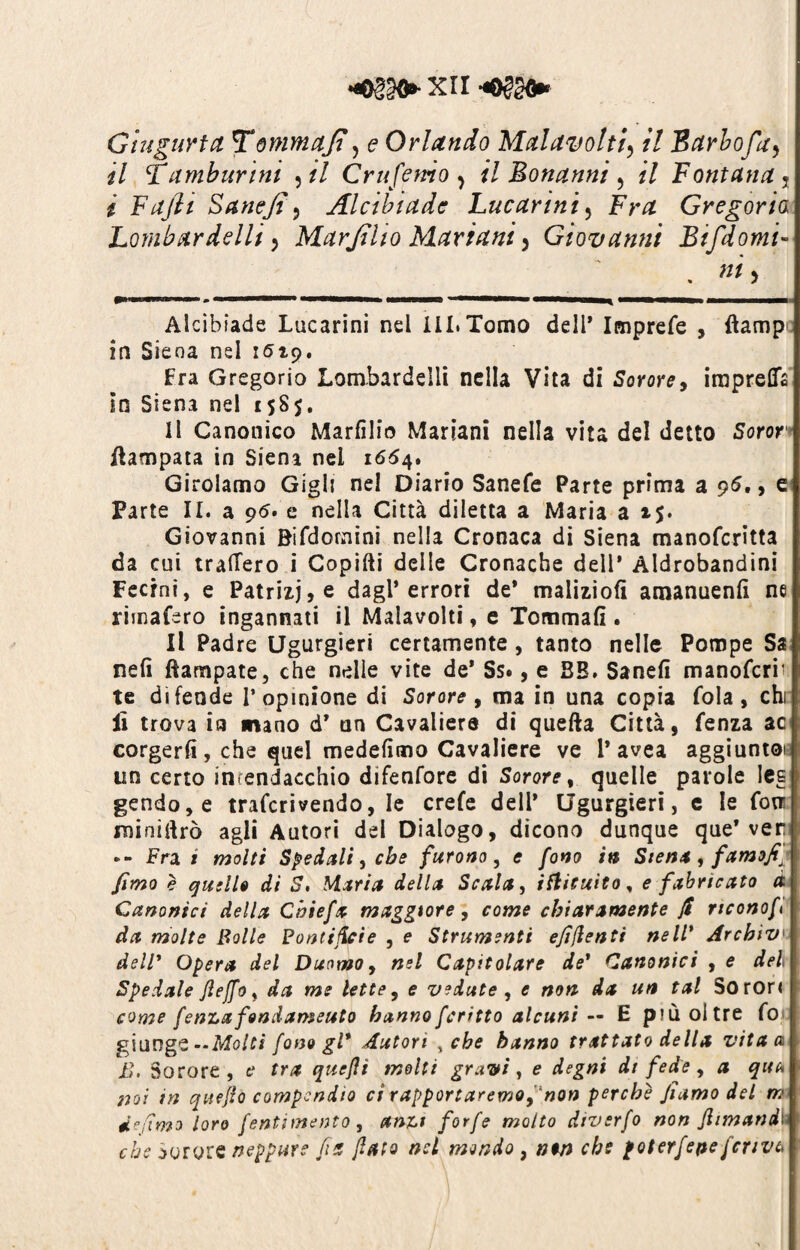 Giugurtct Tonmajt, e Orlando Mal avolti\ /7 Barbo fa > il Tamburini ,// Crufemo ^ il Bonanni ? // Fontana s * Fajìt Sanejt, Alcibiade Lucanni5 Fra Gregorio Lombardelli, Marjilio Mariani 3 Giovanni Bifdomi» . »*> Alcibiade Lucarini nel ili.Tomo dell* Imprefe , ftamp in Siena nel 1519. Fra Gregorio Lombardelli nella Vita di Sorore, irapreflfe in Siena nel 158$. Il Canonico Marfilio Mariani nella vita del detto Soror Campata in Siena nei 1654. Girolamo Gigli nel Diario Sanefe Parte prima a 95,, e Parte II. a 95. e nella Città diletta a Maria a i$. Giovanni Bifdornini nella Cronaca di Siena manoferitta da cui tratterò i Copifti delle Cronache dell* Aldrobandini Ferini, e Patrizie dagl’errori de* malizio!! amanuenlì ne rimafero ingannati il Malavolti, e Tommafì . Il Padre Ugurgieri certamente , tanto nelle Pompe Sa nefì Campate, che nelle vite de* Ss*, e BB. Sanefi manoferiv te difende l’opinione di Sorore, ma in una copia fola, chi lì trova ia mano d’ un Cavaliere di quefta Città, fenza ac corgerfi, che quel medefìmo Cavaliere ve 1* avea aggiunto! un certo inrendacchio difenfore di Sorore, quelle parole Iesi gendo,e traferivendo, le crefe dell’ Ugurgieri, e le fotri minierò agli Autori del Dialogo, dicono dunque que* ver Fra i molti Spedali, cbe furono, e fono in Sten* , famofi^ fimo è quelle di S, Maria della Scala, iflituito, e fiibricato à Canonici della Chiefa maggiore, come chiaramente fi nconof da molte Bolle Pontificie , e Strumenti efifienti nell’ Archivi dell* Opera del Duomo, nel Capitolare de’ Canonici , e del Spedale Jleffo, da me lette, e vedute , e non da un tal Soron come fenLafondameuto hannofcritto alcuni — E più oltre fot: giunge— Molti fono gl* Autori , che hanno trattato della vita a h. Sorore , e tra queflì molti gravi, e degni di fede, a qua noi in quefio compendio ci rapportaremo, non perche Jiamo del m de dmo loro fentimento, anu forfè molto dtvsrfo non fi iman di che Sorore neppure fin fiato nel mondo , non che poterfepeferiva