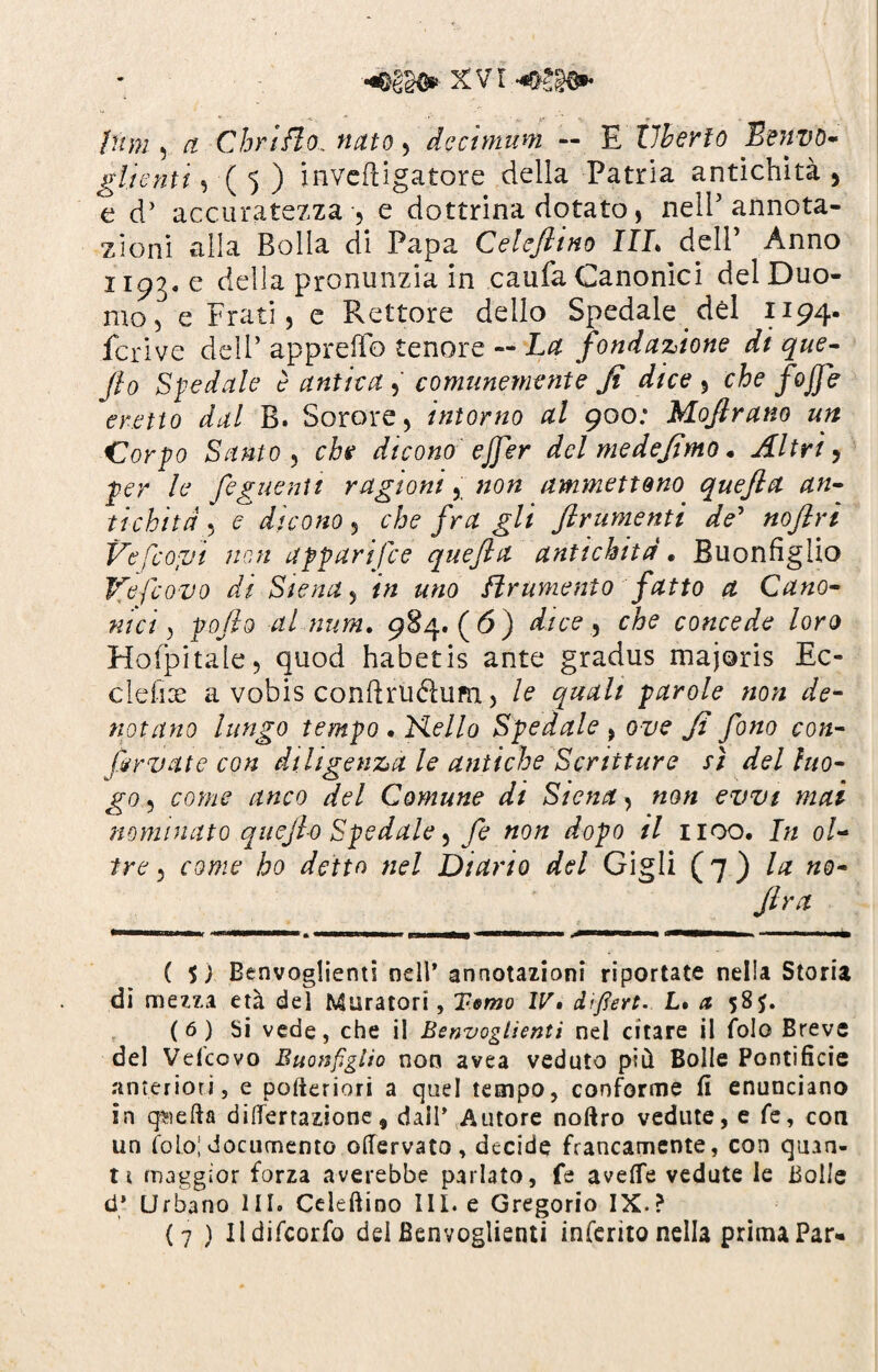 pam ) et C bri fio. nato > de e unum — E liberto Benvó- gitemi, ■( 5 ) inveftigatore della Patria antichità , e d’ accuratezza , e dottrina dotato, nell'annota¬ zioni alla Bolla di Papa Celeftino IIL delP Anno 1193. e della pronunzia in caufa Canonici del Duo¬ mo e Frati, e Rettore delio Spedale dèi 1194- .lcrive dell’ appretto tenore — La fondazione di que- fio Siedale è auliva comunemente fi dice 5 che fojfe eretto dal B. Sorore, intorno al 900; Mofirano un Clorpo Santo 5 che dicono ejfer del medefimo • Altri 5 per le feguentt ragioni, «0» ammettono quefta an¬ tichità . c dicono 5 che fra gli frumenti de’ Ve Scopi non apparisce quefia antichità, Buonfiglio Vefcovo di Siena 5 /« «wo finimento fatto a Cano¬ nici > pofio al num. 984.(6) dice 5 che concede loro Hofpitale, quod habetis ante gradus majoris Ec¬ cidio a vobis condrudum ) le quali parole non de¬ notano lungo tempo • Nello Spedale > ove fi fono con¬ servate con diligenza le antiche Scritture sì del luo¬ go ? anco del Comune di Siena, é’T/z;/ nominato quefio Spedale ^ fe non dopo il 1100. In ol¬ tre , ho detto nel Diario del Gigli (7 ) la no- (ira ( $ ) Benvoglienti nell’ annotazioni riportate nella Storia di mezza età dei Muratori, Temo IV» dìfìert. L. a 58f. (6) Si vede, che il Benvoglienti nel citare il fole Breve del Velcovo Buonfiglio non avea veduto più Bolle Pontificie anteriori, e pofteriori a quel tempo, conforme fi enunciano in quefta differtazione, dall’ Autore noftro vedute, e fe, eoa un folo| documento offervato, decide francamente, con quan¬ ti maggior forza averebbe parlato, fe avefle vedute le Bolle d* Urbano III. Celeftino III. e Gregorio IX.? (7 ) Ildifcorfo del Benvoglienti inferito nella prima Par-