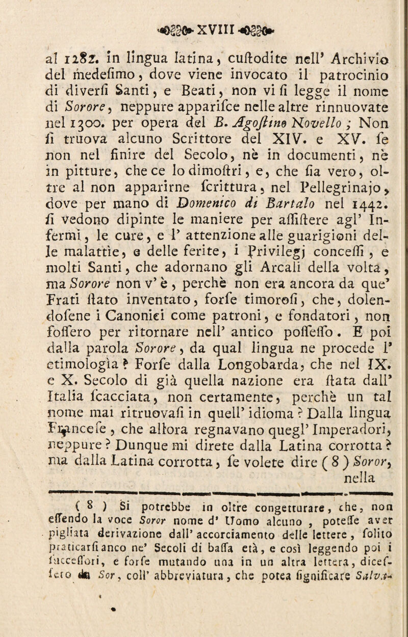 al i2§f. In lingua latina, cufiodite nell* * Archivio del medefimo, dove viene invocato il patrocinio di'divertì Santi, e Beati, non vi fi legge il nome di Sorore, neppure apparifce nelle altre rinnuovate nel 1300. per opera del B. Agofitm Hovello ; Non fi truova alcuno Scrittore del XIV. e XV. fe non nel finire del Secolo, nè in documenti, nè in pitture, che ce lodimoftri, e, che fia vero, ol¬ tre al non apparirne fcrittura, nel Pellegrinajo > dove per mano di Domenico di Bartalo nel 1442. fi Vedono dipinte le maniere per afiìfiere agl’ In¬ fermi , le cure, e V attenzione alle guarigioni del¬ le malattìe, e delle ferite, i Privilegi concedi , e molti Santi, che adornano gli Arcali della volta, ma Sorore non v’ è , perchè non era ancora da que’ Frati fiato inventato, forfè timorofi, che, dolen- dofene i Canonici come patroni, e fondatori, non fodero per ritornare nell’ antico poffeffo. E poi dalla parola Sorore, da qual lingua ne procede 1* etimologìa? Forfè dalla Longobarda, che nel IX. e X. Secolo di già quella nazione era fiata dall* Italia fcacciata, non certamente, perchè un tal nome mai ritruovafi in quell’ idioma ? Dalla lingua Felice fe , che allora regnavano quegl’Imperadori, neppure ? Dunque mi direte dalla Latina corrotta ? raa dalla Latina corrotta, fe volete dire ( 8 ) Soror^ nella C 8 ) Si potrebbe in oltre congetturare, che, non effóndo la voce Soror nome d’ Uomo alcuno , potere aver pigliata derivazione dall’ accorciamento delle lettere , folito praticarli anco ne’ Secoli di batta età, e così leggendo poi i hicceflori, e forfè mutando una in un altra lettera, dicef- f et 0 Sor, coll’ abbreviatura, che potea lignificare Salvd* *