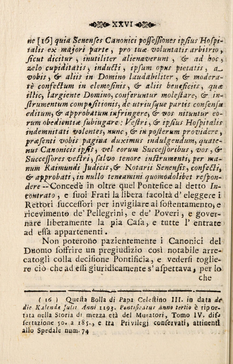 ne [i6] quia Senetifes Canonici pojfeffionés ipfius Hofpi- tahr ex mdjori parte , prò tuce voluntatis arbitrio f ficut dicitur inutiliter alienaverunt , & ad hoc , zelo cupiditatu, indulti ) ipfum opus pietatis, vobis , altìs in Domino laudabihter , modera¬ te confeÓlum in elenio finis , £<1/// beneficiti, quet iilicy largiente Domino, conferuntur molefiarc^ & in- Jlrumentum compèjìtionis, de utriufque partii confenfit editarne & approbatum infrmgerc> 6* -zw ni tuntar eo- rum obedienttce fubiugare ; Ve fi ri, ^ ipfius Hofpitali* indemmtàti volente s$ nunc , /« pofierum provi dere , prrtfenti vobis pagina duximùs tndulgendum, quate- nu* Canonici* ipfit $ vet eorum Succejjòribus y vos Bucceffor es ve fìriy[alvo tenore indir amenti f per ma- num Raimundi Judicis Hot ani Senenfis^ confetti^ & approbati , /« nullo teneamini quomodolibet refpon- dere —Concedè ih oltre quel Pontefice al detto /«- fontratO) e Tuoi Frati la libera facoltà d’eleggere i Rettori fucceflbri per invigilare ai foftentamentoj e ricevimento de' Pellegrini , e de’ Poveri, e gover- hard liberamente la pia Cala, e tutte V entrate ad eftà appartenenti. Non poterofio pazientemente i Canonici del Duóhlo Poltrire un pregiudizio cosi notabile arre¬ catogli colla decifione Pontificia, e vederli toglie¬ re ciò che ad dii giuridicamente s’affettava j per lo che - - - - —.- - -*■ ‘ - - - ■- -• • - -- ■■ ( 16 ) Qiieaa Bolla di Papa Celerino III. in data de die K.ilend* Julit Anni 1193. Petitificatat ànm tertio è ripor¬ tata nella Storia di mezza età del Muratori, Tomo IV. diO rotazione 50. a 185., e tra Privilegi confervati* attinenti allo Spedale num. 74 , , c