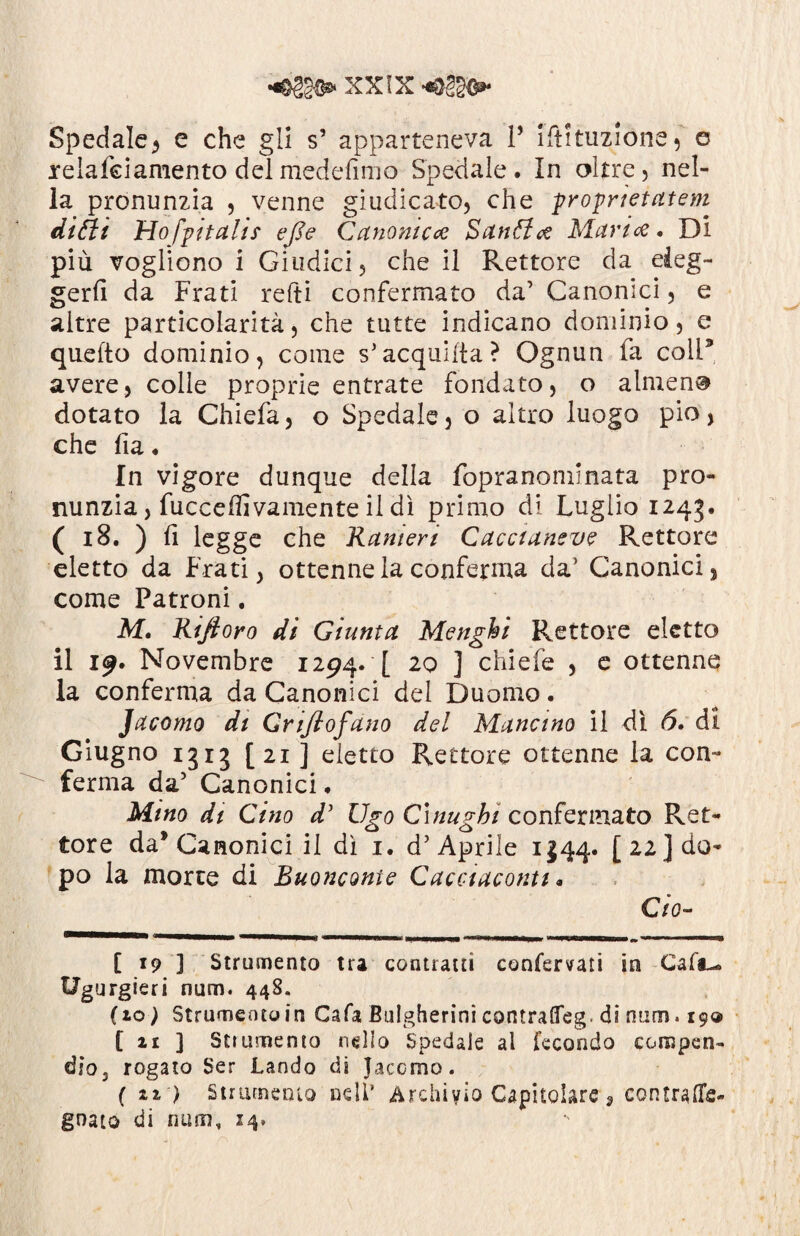 Spedale, e che gli s’ apparteneva V iftituzione, e relafciamento delmedefimo Spedale. In oltre, nel¬ la pronunzia , venne giudicato, che proprietatem ditti Hofpitalis efle Canonica Bautta Maria. Di più vogliono i Giudici, che il Rettore da eleg¬ gerli da Frati relti confermato da’ Canonici, e altre particolarità, che tutte indicano dominio, e qnefto dominio, come s’acquiita? Ognun fa coli’ avere, colle proprie entrate fondato, o almeno dotato la Chiefa, o Spedale, o altro luogo pio, che fia. In vigore dunque della fopranomlnata pro¬ nunzia, fucceffivamente il dì primo di Luglio 1245. ( 18. ) fi legge che Kamert Cacciansve Rettore eletto da Frati, ottenne la conferma da’ Canonici, come Patroni. M. Rinfioro di Giunta Menghi Rettore eletto il 19. Novembre 1294. [ 20 ] chiefe , e ottenne la conferma da Canonici del Duomo. Jacomo di Griflofano del Mancino il dì 6. di Giugno 1313 [21 ] eletto Rettore ottenne la con¬ ferma da’ Canonici. Mino di Gino d’ Ugo Cìnugbi confermato Ret¬ tore da* Canonici il dì 1. d’ Aprile ij44« [22] do¬ po la morte di Buonconte Cacciaconti * Ciò- [ 19 ] Strumento tra contratti confervati in Caft*. Ugurgieri num. 448. (io) Strumento in Cafa Bulgherini contraffeg. di num. 19® [ir ] Strumento nello Spedale al fecondo compen¬ dio. rogato Ser Landò dì Jacomo. ( ti ) Strumento nell* Archivio Capitolare, contrade- gnato di num, 14.