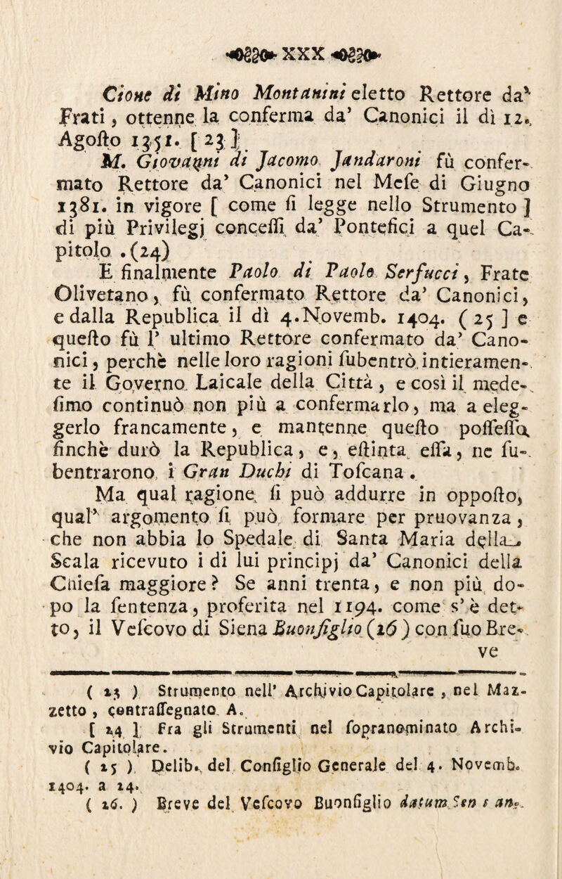 Ciotte di Mino Montanini eletto Rettore da'* Frati , ottenne la conferma da’ Canonici il dì 12., Agoflo 13.51. [ 23 J M. Giovanni di Jacomo Jatidaroni fù confer¬ mato Rettore da’ Canonici nel Mefe di Giugno 1381. in vigore [ come fi legge nello Strumento ] di più Privilegi conceffi da’ Pontefici a quel Ca¬ pitolo .(24) E finalmente Paolo di Paolo Serfucci, Frate Olivetano, fù confermato Rettore da' Canonici, e dalla Republica il dì 4.Novemb. 1404. ( 25 ] e quello fù V ultimo Rettore confermato da’ Cano¬ nici , perchè nelle loro ragioni fubcntrò, intieramen¬ te il Governo Laicale della Città, e così il mede-, fimo continuò non più a confermarlo, ma a eleg- gerlo francamente, e mantenne quello pofTelfa finche durò la Republica, e, ellinta effia, rie fu-, bentrarono, i Grati Duchi di Tofcana . Ma qual ragione, fi può addurre in oppolìo, qual* argomento fi può formare per pruovanza, che non abbia lo Spedale di Santa Maria della_^ Scala ricevuto i di lui principi da’ Canonici della Cniefa maggiore ? Se anni trenta, e non più do¬ po la fentenza, proferita nel 1194. come s5 è det¬ to, il V efeovo di Siena Buonjìgho (16 ) con fuo Bre¬ ve ( 13 ) Strumento nell’ Archivio Capitolare , nel Maz¬ zetto , eentraffegnato A. [ 14 1 fra gli Strumenti nel fopranominato Archi¬ vio Capitolare. ( i$ ), pelibs del Configlio Generale del 4. Novemb* 1404. a 14. ( 16. ) Breve del Vefcovo Buonfiglio datura Sta t an?.