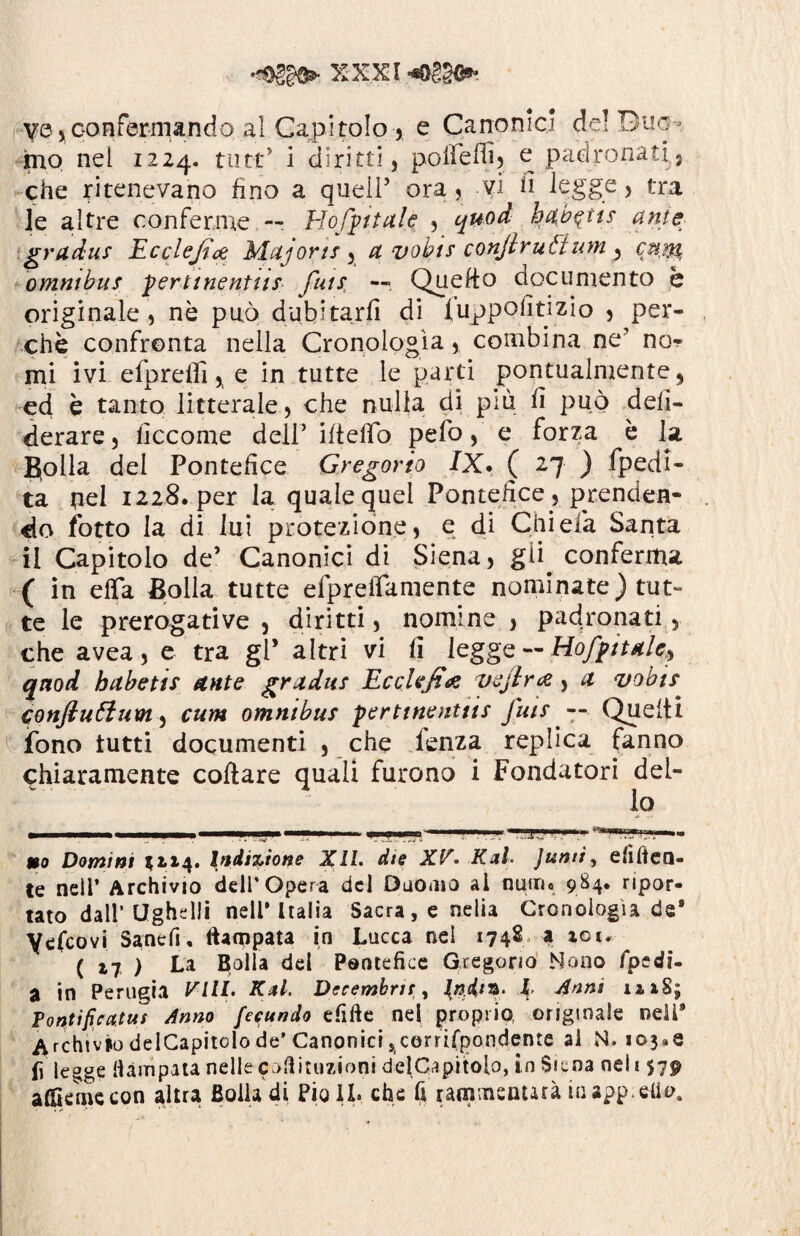 X XXI ve 5confermandoal Capi tolo , e Canonici de! Duo¬ mo nel 1224. tutt’ i diritti, poifeflì, e padronati 5 che ritenevano fino a queir ora, vi fi legge, tra le altre conferme — Hofpttale , quod b%b$tis ante gradus Ecclejice Majorts , a vobts conjtrutium 3 cnm omnibus pertinenttis futs, —. Queffo documento è originale , nè può dubitarfi di fuppofitizio , per¬ chè confronta nella Cronologìa, combina ne' no* mi ivi efprelli, e in tutte le parti pontualmente, ed è tanto litterale, che nulla di più fì può deli¬ berare , ficcome dell’ ifteffo pelo, e forza è la B[OÌla del Pontefice Gregorio IX. ( -7 ) Spedi¬ ta nel 1228. per la quale quei Pontefice, prenden¬ do fotto la di lui protezione, e di Chi eia Santa il Capitolo de’ Canonici di Siena, gii. conferma ( in effa Bolla tutte efpreiTamente nominate) tut¬ te le prerogative , diritti, nomine , padronati, che avea, e tra gl’ altri vi fi leggq HofpttAle? quoti hctbetis Ante gradus EccUfi# vejlra > a vobts conflutlum, cum omnibus perttnenttts Jais — Quelli fono tutti documenti , che fenza replica fanno chiaramente collare quali furono i Fondatori del¬ lo uo Domini 52,14. Indizione Xll. die XV* KxL Juntì, elìden¬ te neil’ Archivio dell’Opera del Duomo ai nutrì» 984. ripor¬ tato dall’Ughdli nell* Italia Sacra, e nella Cronologìa de9 Yefcovi Sancfi, ftaeppata in Lucca nel 1748 a iot. ( xi ) La Calla del Pontefice Gregorio Mono fpedi- a in Perugia Fi//. Kal. Decemhru , {nin*- J Anni n 18; Pontifica,tut Anno feeundo efifte nel proprio, originale nell* Archivio delCapitolo de’Canonici scerrirpondente al N. i©3«e fi legge Hàmpata nelle esitazioni delCapitoio, in Siena nel 1 $79 aflkmecon altra Bolla di Pio IL che fi raminsnurà iaapp.eti-o.