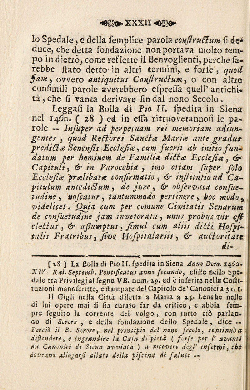 Io Spedale , e della femplice parola conflruttum fi de* duce, che detta fondazione non portava molto tem¬ po in dietro, come reflette il Benvoglienti, perche fa¬ rebbe fiato detto in altri termini, e forfè, quod , ovvero antiquitu* Conflruttum, o con altre confirnili parole averebbero efpreffa quell’ antichi* tà,che fi vanta derivare fin dal nono Secolo. Leggali la Bolla di Pio IL fpedita in Siena nel 1460. ( 28 ) ed in elfa ritruoverannofi le pa¬ role — Infuper ad perpetuarti rei me mori am adiun- gente* , quod Rettore* Santta Mance ante gradur predittce Senenjh Eccleflcd, cum fuerit ab initto firn- datum per hominem de Famtlia ditte Ecclejìe, eh* Capitali, & in Parocchia , imo etiam fupcr foto Ecclejte prelibate confirmatio, & inflitutio ad Ca- pitulum antedittum , de jure > & obfervata confue-- tudine , vofcatur, tantummodo pertinere > hoc modo * videlicet. Quia cum per comune Civitatis Senarum de confuetudtne jam inveterata, unus probus vir efi eletta* ) & aflumptu*, Jìmul cum aliis ditti Hofpi- tali* Fratribus, Jìve Hofpitalarii*, & auttoritatc di 1 1 .■'■■■■!■ 1 ■ »’— — 1 1 ■■■ imi n, • '■ l— —.— ■ [ 18 ] La Bolla di Fio II. fpedita in Siena Anno Dom. 1460- XW. Kal. Septemb. Vontipcatus anno fecundo, e lì il e nello Spe¬ dale tra Privilegi ai legno VB. num. 19. ed è inferita nelle Coliì- tuzioni manofcritte, e Campate del Capitolo de’ Canonici a 31.1. Il Gigli nella Città diletta a Maria a %.%• tensile nelle di lui opere mai lì fia curato far da critico, e abbia Tem¬ pre feguito la corrente del volgo, con tutto ciò parlan¬ do di Sorors , e deila fondazione dello Spedale, dice — Ter ciò il B. Scrore, nel principio del nono fecolo} continuò a difendere, e ingrandire la Cafa di.pietà ( forfè per V avanti da Canonict di Siena avviata ) a ricovero degl' infermi, cbc. dovrà»* allogar fi allato della pifcmct Ai f alate --