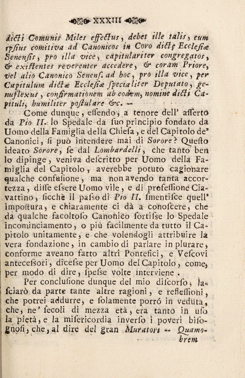 fa Ut Gomunis Mi les effettui , debet ille Utlìs, *•«>*£ ipjius comitiva ad Qanonìcos iti Coro dittp Ecclejìce ■ Benenjit * prò illa vice* cadimi ari ter congregatos> & e xi flettici reverenter accedere* é* corani V rior e % vel alio Canonico Sènenf. ad hoc, prò illa vice , per Capitulum dittoe Ecclejice fpecialiter Deputato y ge- naftexus ) confirmationem ab eodtem^ nomine ditti Ca~ pituita humiliter pofialare &c. — Come dunque 5 ellendo, a tenore dell* allertò da P/o IP Io Spedale da fuo principio fondato dà Uomo della Famiglia della Chiefa* e del Capitolo de’ Canonici, fi può intendere mai di Sonore* Quello ideato Sor ore, fe dal Lombardelli * che tanto ben lo dipinge, veniva deferìtto per Uomo della Fa¬ miglia del Capitolo , averebbe potuto cagionare qualche confulione, ma non avendo tanta accor¬ tezza , dille efserè Uomo vile , e di profelfione Cia- vattino, ficchè il pafso di Lio IL fmentifee quell* impoltura, e chiaramente ci dà a conofcere, che da qualche Facoltofo Canonico forti fse lo Spedale incominciamento, o più facilmente da tutto il Ca¬ pitolo unitamente, e che volendogli attribuire la vera fondazione, in cambio di parlare inplurare* conforme aveano fatto altri Pontefici, e Vefcovi antecefsori, dicefse per Uomo del Capitolo, come> per modo di dire, lpefse volte interviene • Per conclufione dunque del mio difeorfó * la* feiarò da parte tante altre ragioni, e refldfiohi, che potrei addurre* e folamente porro in veduta, che, neJ lecoli di mezza età * era tàrìtó ili ufo la pietà* e la mifericordia in ver fo ì poveri bìfo- gnofi*che* al dire del gran Muratori *- Quamo- brent