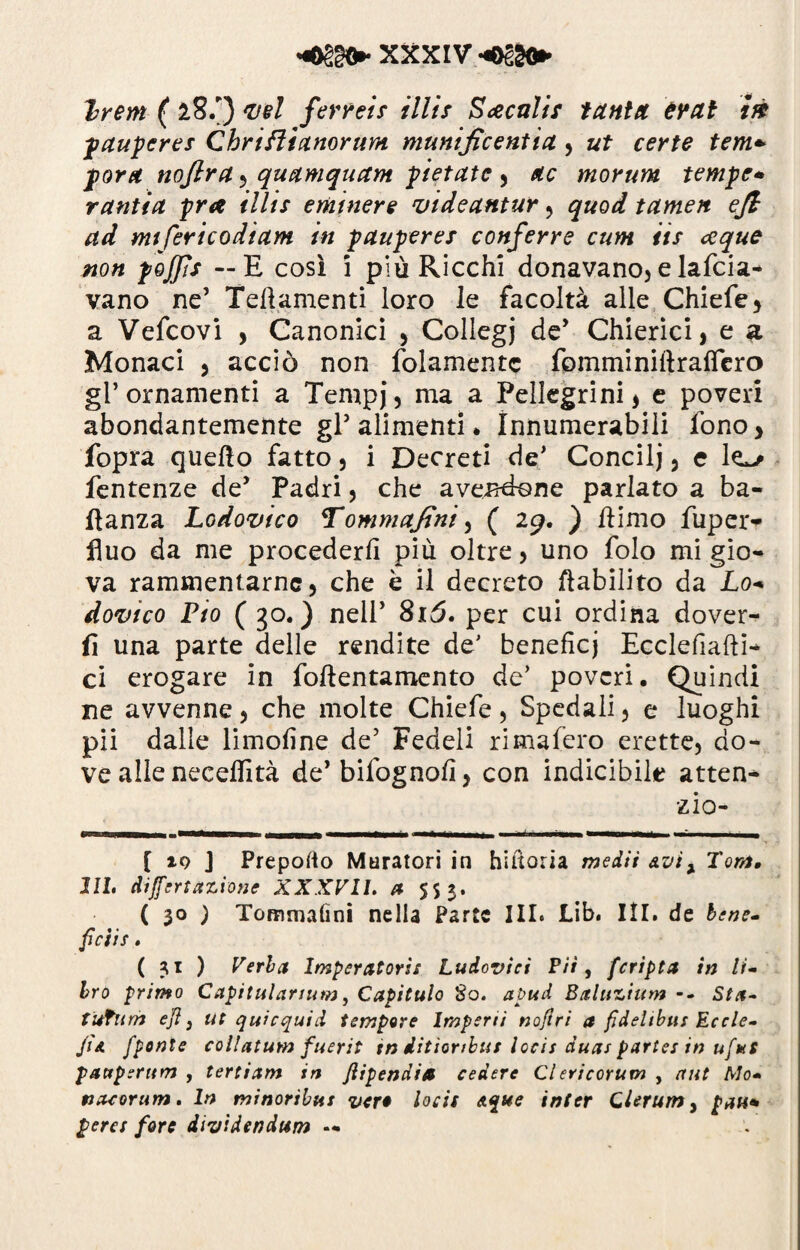 ( 28.') vel ferrei? illi/ Secali? tanta èrat tà pauperes Chriftianorum munificentia , ut certe tem+ para nojlra , quamquam pietate , morum tempe* ranfia pra illis eminere videantur , quod tamen ejl ad mtfericodiam in pauperes conferre cum iis ceque non pojjìs — E così 1 più Ricchi donavano, e lafcia- vano ne’ Teftamenti loro le facoltà alle Chiefe, a Vefcovl , Canonici , Collegi de’ Chierici, e a Monaci , acciò non folamentc fomminiltrafiero gl’ornamenti a Tempj, ma a Pellegrini, e poveri abondantemente gl5 alimenti. Innumerabili fono, fopra quello fatto, i Decreti de’ Concilj, e lo- fentenze de’ Padri, che avendone parlato a ba- flanza Lodovico Tommajtni, ( 29. ) liimo fuper- fluo da me procederli più oltre, uno folo mi gio¬ va rammentarne, che è il decreto riabilito da Lo* dovtco Pio ( go. ) nell’ 8i3. per cui ordina dover¬ ii una parte delle rendite de' benefici Ecclelialii- ci erogare in follentamento de’ poveri. Quindi ne avvenne, che molte Chiefe, Spedali, e luoghi pii dalle limoline de’ Fedeli rimafero erette, do¬ ve alle necelfità de’ bifognofi, con indicibile atten- zio- [ io J Preporto Muratori in hiltoria me dii &vix Toni, III. differtazione XXXVII. a 553. ( 30 ) Tommalìni nella Parte III. JLib. III. de bene- ficiis . ( 31 ) Verba Imperatoris Ludovici Pii, fcripta in li¬ bro primo Capitulcirtum, Capitulo So. apud Baluzium -- Sta- tufum ejì} ut quicquid tempore Imperli nojiri a fìdeltbits Eccle- Jìa fponte collatum fuerit tn dìtìoribus locis duas parte: in ufut fattperittn , tertiam in ftipendia cedere Ciericorum , nut Mo- nacorum. In minoribus ver* locis Aque inter Qlerum y pati* pera forc dividendum .«