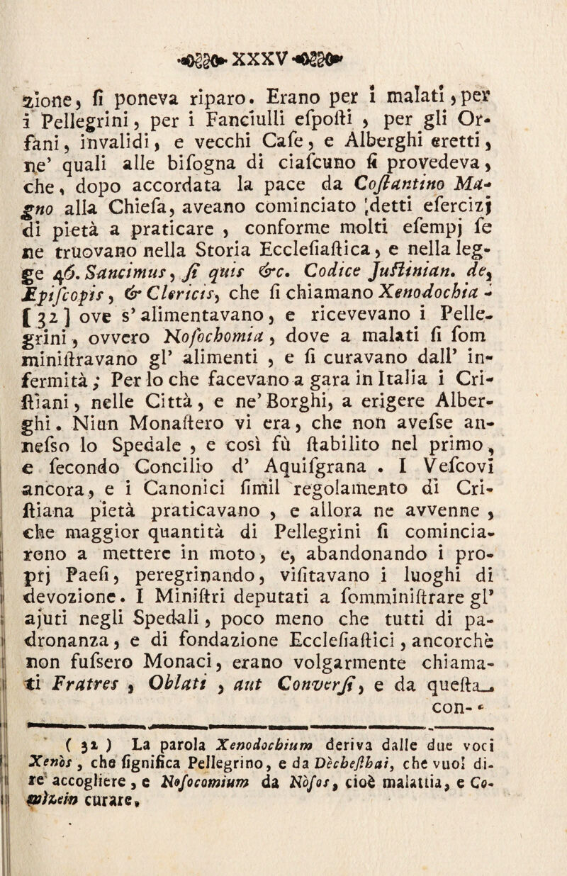 alone3 fi poneva riparo. Erano per i malati)per i Pellegrini, per i Fanciulli efpofti ) per gli Or¬ fani) invalidi, e vecchi Cafe, e Alberghi eretti, ne’ quali alle bifogna di ciafcuno fi provedeva, che, dopo accordata la pace da Cofiantino Ma- gno alla Chiefa, aveano cominciato Idetti efercizj di pietà a praticare , conforme molti efempj fe ne truovano nella Storia Ecclefiaftica, e nella leg¬ ge 46. Sancimus y Jt quii &c. Codice Juftinian. dey Epftofis > & Clerici*) che fi chiamano Xenodochia - [32] ove s’alimentavano, e ricevevano i Pelle¬ grini , ovvero Hofochomta , dove a malati fi fom minillravano gl’ alimenti , e fi curavano dall’ in¬ fermità; Per lo che facevano a gara in Italia i Cri¬ ni ani ) nelle Città, e ne’Borghi, a erigere Alber¬ ghi . Niun Monaftero vi era, che non avefse an- nefso lo Spedale , e così fù ftabilito nel primo, c fecondo Concilio d’ Aquifgrana . I Vefcovi ancora, e i Canonici fimil regolamento dì Cri- ftiana pietà praticavano , e allora ne avvenne , che maggior quantità di Pellegrini fi comincia¬ rono a mettere in moto , e, abandonando i pro¬ pri Paefi, peregrinando, vifitavano i luoghi di i| devozione. I Miniftri deputati a fomminiftrare gl* ajuti negli Spedali, poco meno che tutti di pa- 1 dronanza, e di fondazione Ecclefiaftici, ancorché non fufsero Monaci, erano volgarmente chiama- i ti Fratres , Obietti , aut Convcrjì, e da quefta_. con- * ( 31 ) La parola Xenodocbium deriva dalle due voci Xenòs , che lignifica Pellegrino, e da Dècbefihai, che vuol di¬ re accogliere , e Xofocomium da N0/0/, cioè malattia, e Co- WÌu'm curare, *