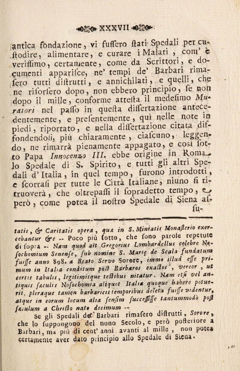 X2&VU antica fondazione , vi fuflero dati' Spedali per cu* ftodire, alimentare) e curare i Malati , coni e veriffimo, certamente) come da Scrittori) e do» cumcnti apparifee, ne’ tempi de’ Barbari rima- fero tutti didrutti, e annichilati., e quelli, che ne riforfero dopo, non ebbero principio, le non dopo il mille, conforme atteda il medefimo Mu¬ ratori nel pado in queda diflertazione antece¬ dentemente, e prefentemente , qui nelle, note piedi, riportato, e nella diflertazione citata di fondendoli, più chiaramente , ciaicuno, leggen¬ do , ne rimarrà pienamente appagato, e cod lot¬ to Papa Innocenzo III» ebbe origine in Roma.-# lo Spedale di 3. Spirito, e tutti gli altri Spe¬ dali d’Italia , in quel tempo , furono introdotti, c feorrafi per tutte le Città Italiane, muno li n« truoverà, che oltrepaflì il fopradetto tempo, o» però , come potea il noflro Spedale di Siena a tatù , & Car itati! opera , qua in S. Miniati$ Monaflcrto exer- cebantur &c Poco più (otto, che fono parole repente di Copra ~ Ham quod alt .Gregoriut Lombardella! crebre. Ne- Cocbomium Scnenfe, fub nomine S, Mari$ de Scala fun datura futjfe anno 89S. * Usato Servo Sorare, immo illud effe prt- mum in Italia conditura poti Barbaro! exafto! , vereor , ut certi! tabulilegttirnisque teftibus nitatur. Nam etjt vel an- fiquit facuii! Nofocbomia aliquot Italia quoque babere potue. vit, pleraque tamen barbarici! temporibui deleta futjfe videntur9 atque in eorum locum alta fenjim fuccejfìfje tantummodò po$ f&aulum a Chriflo nato decimum •- . Se gli Spedali de*? Barbari rimafero diftrutti , Sorore % che lo Cuppongono del nono Secolo, e però pofteriore a Barbari, ma più di cent’anni avanti al mille , non potè* certamente aver dato principio allo Spedale di Siena»