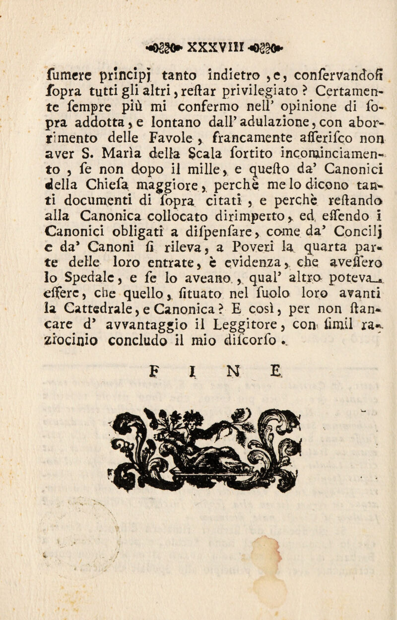 XXX V IH «©§§<* fumere principi tanto indietro ,e, confervandofi fopra tutti gli altri , reftar privilegiato ? Certamen¬ te Tempre più mi confermo nell5 opinione di fo¬ pra addotta , e lontano dall’ adulazione, con abor¬ rimento delle Favole , francamente alìerifco non aver S. Maria della Scala fortito incominciamen- to , fe non dopo il mille, e quello da’ Canonici della Chiefa maggiore , perchè me lo dicono tan* ti documenti di fopra citati , e perchè rellando alla Canonica collocato dirimpetto y ed, effendo i Canonici obligati a difpenfare, come da’ Condì j e da’ Canoni li rileva, a Poveri la quarta par* te delle loro entrate, è evidenza, che avellerò lo Spedale, e fe lo aveano,, qual5 altro poteva»* elferc, che quellofituato nel fuolo loro avanti la Cattedrale, e Canonica ? E così, per non ftan* care d5 avvantaggio il Leggitore, con fimil ra*. zrocinio concludo il mio difeorfo .. F I N E • \ 4