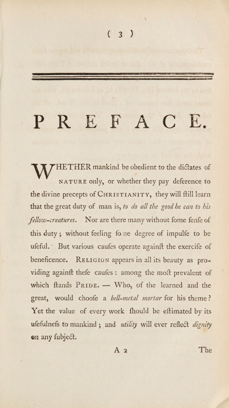 bWMltJyil.MgPlWHBBFMff .fciaWMHUIlt PREFACE. w HETHER mankind be obedient to the dictates of NATURE only, or whether they pay deference to the divine precepts of Christianity, they will ftill leam that the great duty of man is, to do all the good he can to his fellow-creatures. Nor are there many without fome fenfe of this duty ; without feeling fo ne degree of impulfe to be ufeful. But various caufes operate againfl the exercife of beneficence. Religion appears in all its beauty as pro¬ viding againfl: thefe caufes : among the mofl: prevalent of which ftands Pride. —> Who, of the learned and the great, would choofe a bell-metal ?nortar for his theme ? Yet the value of every work fhould be eftimated by its ufefulnefs to mankind ; and utility will ever refledf dignity ©n any fubje(St. A 2 The