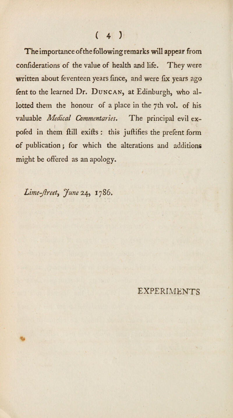 The importance ofthe following remarks will appear from confideratlons of the value of health and life. They were written about feventeen years fince, and were fix years ago fcnt to the learned Dr. Duncan, at Edinburgh, who al¬ lotted them the honour of a place in the 7 th vol. of his valuable Medical Commentaries, The principal evil ex- pofed in them ftill exifts : this juftifies the prefent form of publication; for which the alterations and additions might be offered as an apology. Lime-Jlreetj June 2^ 1786. EXPERIMENTS