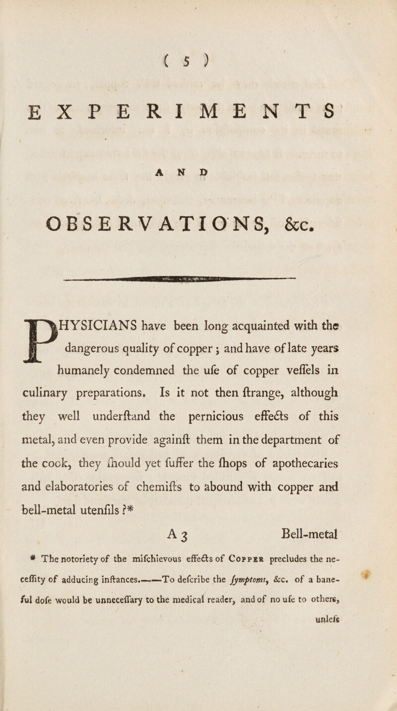 EXPERIMENTS AND OBSERVATIONS, &c. PHYSICIANS have been long acquainted with the dangerous quality of copper; and have of late years humanely condemned the ufe of copper veflels in culinary preparations. Is it not then ftrange, although they well underftand the pernicious elFedls of this metal, and even provide agalnll them in the department of the cook, they ihould yet fufFer the fhops of apothecaries and elaboratorles of chemifts to abound with copper and bell-metal utenfils A 3 Bell-metai * The notoriety of the mifchievous effefls of Copper precludesthene- ceflity of adducing inftances.——-To defcribe the Jymptoms^ &c. of a bane¬ ful dofe would be unneceflary to the medical reader, and of no ufe to others, unlefe