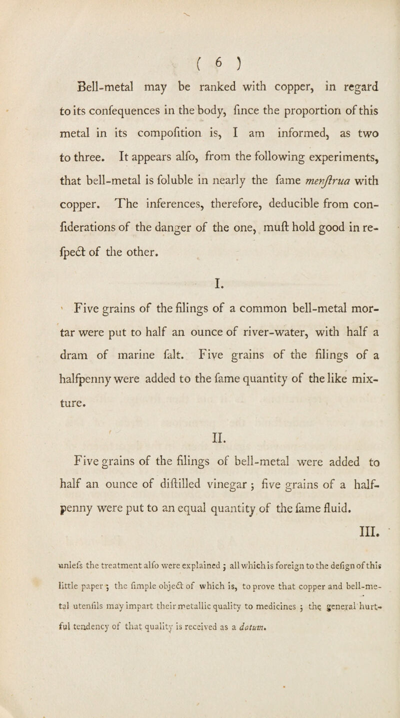 Bell-metal may be ranked with copper, in regard to its confequences in the body, fince the proportion of this metal in its compofition is, I am informed, as two to three. It appears alfo, from the following experiments, that bell-metal is foluble in nearly the fame mevjirua with copper. The inferences, therefore, deducible from con- fiderations of the danger of the one, muft hold good in re- fpedf of the other. I. ' Five grains of the filings of a common bell-metal mor- / tar were put to half an ounce of river-water, with half a dram of marine fait. Five grains of the filings of a halfpenny were added to the fame quantity of the like mix¬ ture. 11. Five grains of the filings of bell-metal were added to half an ounce of diftilled vinegar ; five grains of a half¬ penny were put to an equal quantity of the fame fluid. III. unlefs the treatment alfo were explained j all which Is foreign to the defign of this little paper ^ the fimple objedf of which is, to prove that copper and bell-me- tal utenfils may impart their metallic quality to medicines 5 thq general hurt¬ ful tendency of that quality is received as a datum.