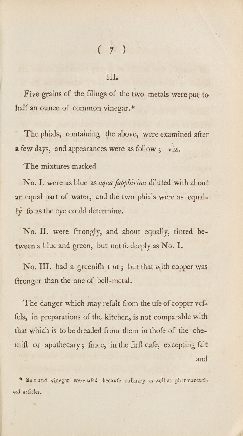 in. Five grains of the filings of the two metals were put to half an ounce of common vinegar.'^ The phials, containing the above, were examined after a few days, and appearances were as follow > viz. The mixtures marked No. 1. were as blue as aqua fapphirma diluted with about an equal part of water, and the two phials were as equal¬ ly fo as the eye could determine. No. II. were ftrongly, and about equally, tinted be¬ tween a blue and green, but not fo deeply as No. I, No. III. had a greenifii tint; but that with copper was llronger than the one of bell-metal. The danger which may refult from the ufe of copper vef- fels, in preparations of the kitchen, is not comparable with that which is to be dreaded from them in thofe of the che- mifi: or apothecary, fince, in the firfi; cafe, excepting fait and * Salt and yjjiegar were ufed becaufe culinary as well as pharmaceuti- sal articles.