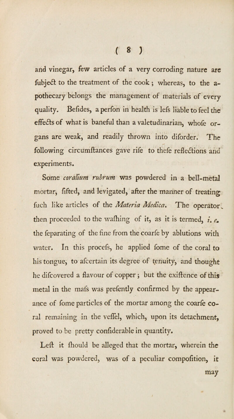 and vinegar, few articles of a very corroding nature are fubjedl to the treatment of the cook ; whereas, to the a- pothecary belongs the management of materials of every quality. Befides, a perfon in health is lefs liable to feel the effedfs of what is baneful than a valetudinarian, whofe or¬ gans are weak, and readily thrown into diforder. The following circumftances gave rife to thefe refledtions and experiments. Some coralium ruhrum was powdered in a bell-metal mortar, fifted, and levigated, after the manner of treating fuch like articles of the Materia Medica, The operator^ then proceeded to the walking of it, as it is termed, /. e, the feparating of the fine from the coarfe by ablutions with water. In this procefs, he applied fome of the coral to his tongue, to afcertain its degree of tenuity, and thought he difcovered a flavour of copper \ but the exigence of this metal in the mafs was prefently confirmed by the appear¬ ance of fome particles of the mortar among the coarfe co¬ ral remaining in the veflel, which, upon its detachment, proved to be pretty confiderable in quantity. Left it fhould be alleged that the mortar, wherein the coral was powdered, was of a peculiar compofition, it may
