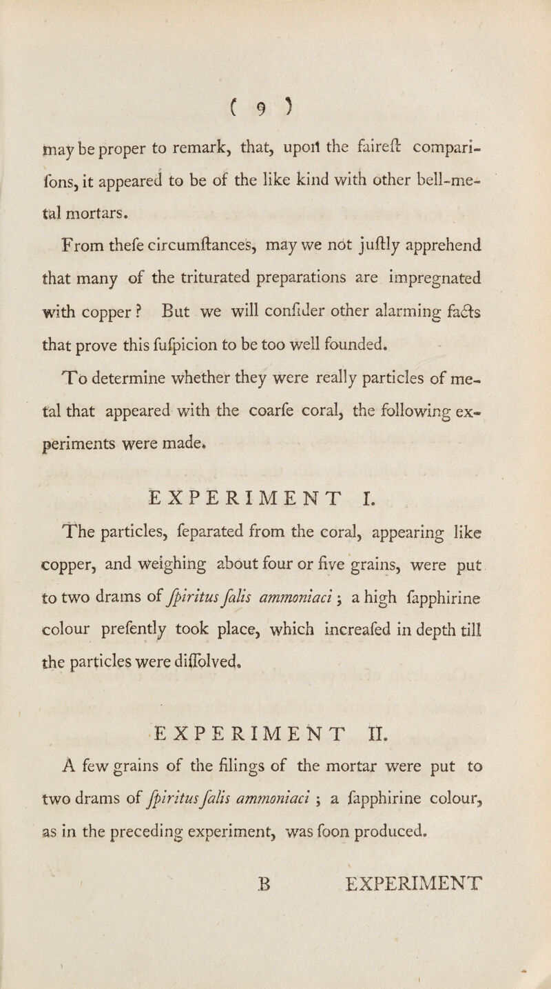 may be proper to remark, that, upoil the faired comparl- fons, it appeared to be of the like kind with other bell-me¬ tal mortars. From thefe circumftances, may we not juftly apprehend that many of the triturated preparations are im^pregnated with copper ? But we will confider other alarming fads that prove this fufpicion to be too well founded. To determine whether they were really particles of me¬ tal that appeared with the coarfe coral, the following ex¬ periments were made^ EXPERIMENT I. The particles, feparated from the coral, appearing like copper, and weighing about four or five grains, were put to two drams of fpirkus falls ammoniaci; a high fapphirine colour prefently took place, which increafed in depth till the particles were difiblved. EXPERIMENT IL A few grains of the filings of the mortar were put to two drams of fplritusfalls ammoniaci \ a fapphirine colour, as in the preceding experiment, was foon produced. B EXPERLMENT I