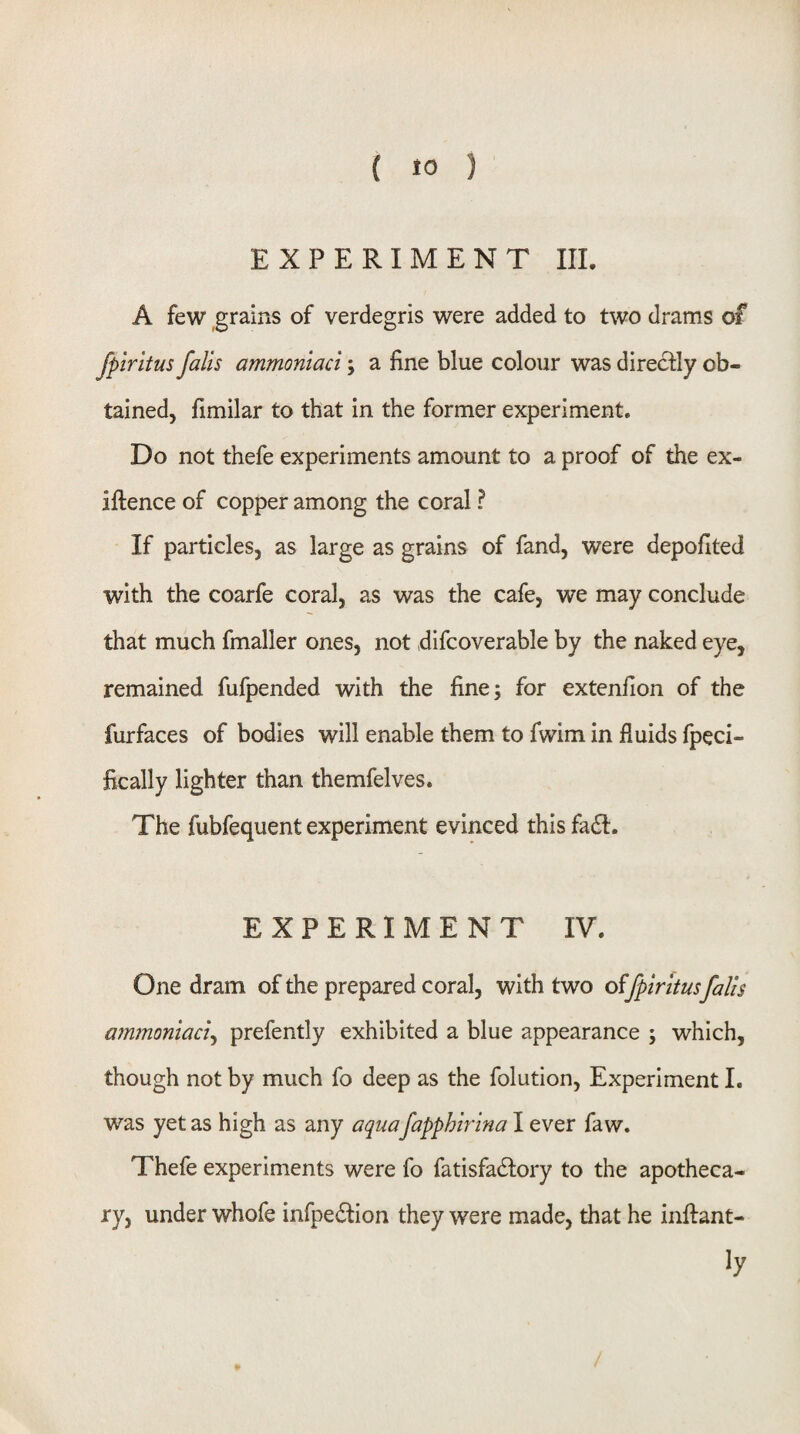 EXPERIMENT III. A few grains of verdegris were added to two drams of fpiritus falls ammoniaci; a fine blue colour was directly ob¬ tained, fimilar to that in the former experiment. Do not thefe experiments amount to a proof of the ex- Iftence of copper among the coral ? If particles, as large as grains of fand, were depofited with the coarfe coral, as was the cafe, we may conclude that much fmaller ones, not difcoverable by the naked eye, remained fufpended with the fine; for extenfion of the furfaces of bodies will enable them to fwim in fluids fpeci- fically lighter than themfelves. The fubfequent experiment evinced this fa£l. EXPERIMENT IV. One dram of the prepared coral, with two fpiritus falts ammoniaci^ prefently exhibited a blue appearance ; which, though not by much fo deep as the folution. Experiment I. was yet as high as any aquafapphirina I ever faw. Thefe experiments were fo fatisfadlory to the apotheca¬ ry, under whofe infpedlion they were made, that he inftant- ly