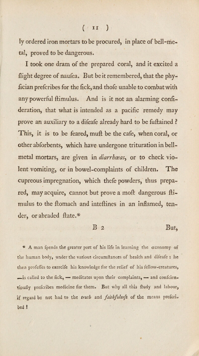 ( ) ly ordered iron mortars to be procured, in place of bell-me- tal, proved to be dangerous. I took one dram of the prepared coral, and it excited a flight degree of naufea. But be it remembered, that the phy- lician prefcribes for the flck,and thofe unable to combat with any powerful ftimulus. And is it not an alarming confl- deration, that what is intended as a pacific remedy may prove an auxiliary to a difeafe already hard to be fuftained ? This, it is to be feared, mufl be the cafe, when coral, or other abforbents, which have undergone trituration in bell- metal mortars, are given in diarrhoeas^ or to check vio¬ lent vomiting, or in bowel-complaints of children. The cupreous impregnation, which thefe powders, thus prepa¬ red, may acquire, cannot but prove a mofl: dangerous fli- mulus to the flomach and inteftines in an inflamed, ten¬ der, or abraded ftate.'^ B 2 But, * A man fpends the greater part of his life in learning the ceconomy of the human body, under the various circumftances of health and difeafe ; he then profefles to exercife his knowledge for the relief of his fellow-creatures, ,^is called to the fick, — meditates upon their complaints, and confeien- tioufly prefcribes medicine for them. But why all this dudy and labour, if regard be not had to the truth and faithfulnefi of the means prefer!^ bed !