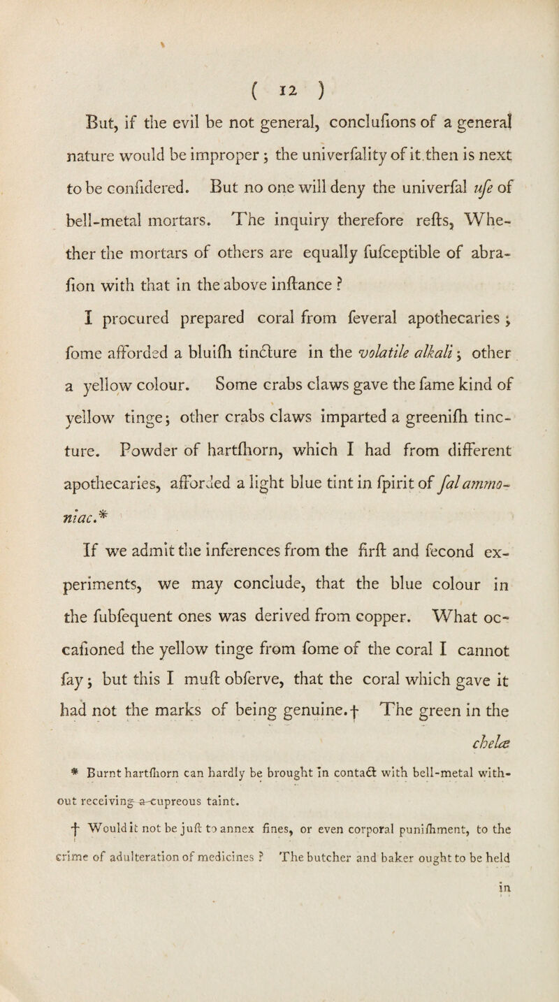 But, if the evil be not general, concluhons of a general nature would be improper; the univerfality of it. then is next to be Gonfidered. But no one will deny the univerfal ufe of bell-metal mortars. The inquiry therefore refts, Whe¬ ther the mortars of others are equally fufceptible of abra- fion with that in the above inftance ? I procured prepared coral from feveral apothecaries ; fome afforded a bluifli tindlure in the volatile alkali; other a yellow colour. Some crabs claws gave the fame kind of % yellow tinge; other crabs claws imparted a greenifti tinc¬ ture. Powder of hartfliorn, which I had from different apothecaries, afforded a light blue tint in fpirit of falammo¬ niac,* If we admit the inferences from the firfl; and fecond ex¬ periments, we may conclude, that the blue colour in the fubfequent ones was derived from copper. What oc- cafioned the yellow tinge from fome of the coral I cannot fay; but this I muff obferve, that the coral which gave it had not the marks of being genuine, f The green in the chela * Burnt hartfliorn can hardly be brought In contadl with bell-metal with¬ out receivings a^upreous taint. Would it not be juft to annex fines, or even corporal punifiiment, to the crime of adulteration of medicines ? The butcher and baker ought to be held in