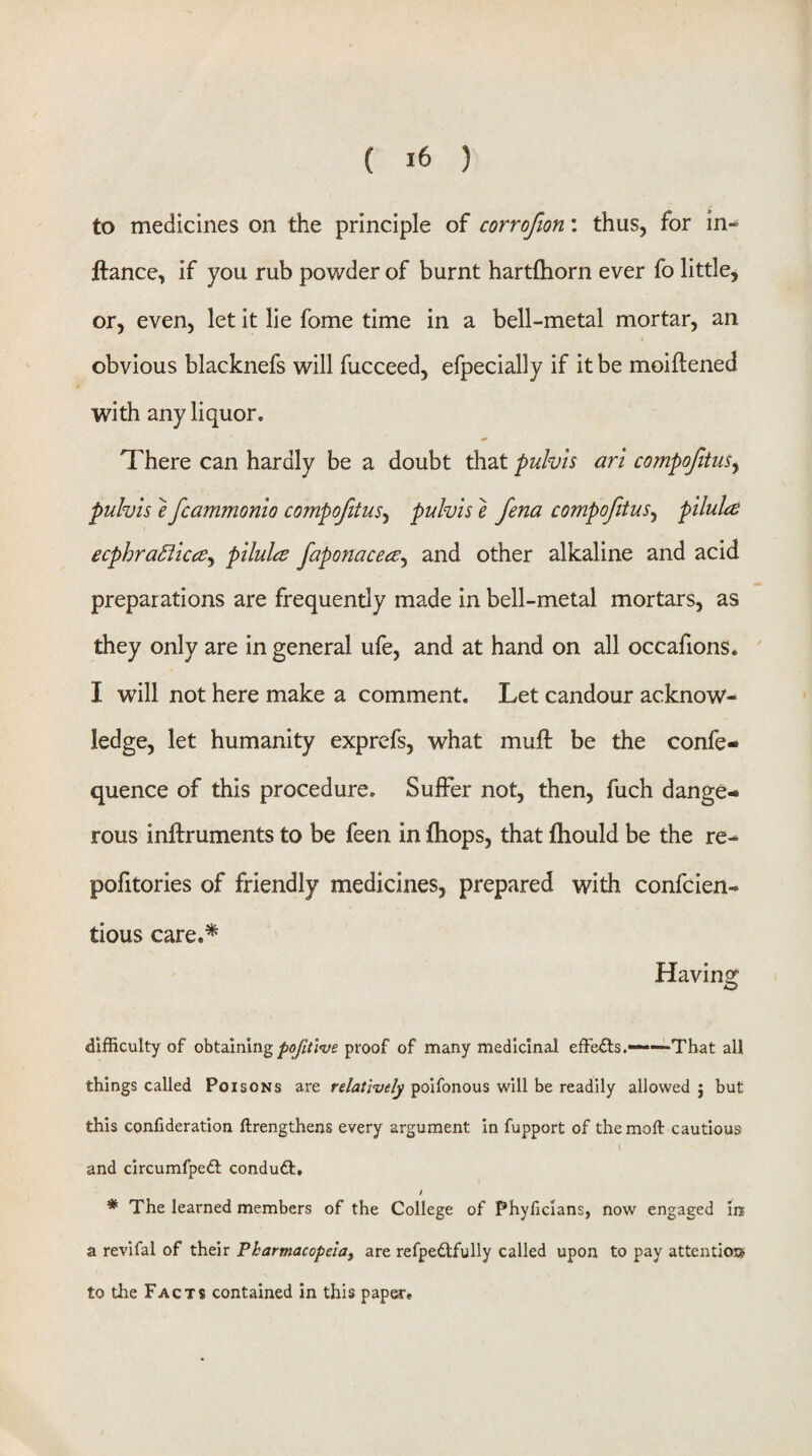 to medicines on the principle of corrofion: thus, for in- jftance, if you rub powder of burnt hartfliorn ever fo little, or, even, let it lie fome time in a bell-metal mortar, an obvious blacknefs will fucceed, efpecially if it be moiftened with any liquor. There can hardly be a doubt that puhh art compofitus^ pulvis e fcammonio compofitus^ pulvis e Jena compofitus^ pilula ecphra^ka^ pllula faponace^e^ and other alkaline and acid preparations are frequently made in bell-metal mortars, as they only are in general ufe, and at hand on all occafions. I will not here make a comment. Let candour acknow¬ ledge, let humanity exprefs, what muft be the confe- quence of this procedure. Suffer not, then, fuch dange¬ rous inftruments to be feen in fliops, that fliould be the re- pofitories of friendly medicines, prepared with confcien- tious care.^ Havinor O difficulty of obtaining proof of many medicinal effects.——That all things called Poisons are relatively poifonous will be readily allowed j but this confideration ftrengthens every argument In fupport of themoft cautious and circumfpedl conduct, * The learned members of the College of Phyficlans, now engaged in a revifal of their Pharmacopeia, are refpedtfully called upon to pay attention* to the Facts contained in this papete