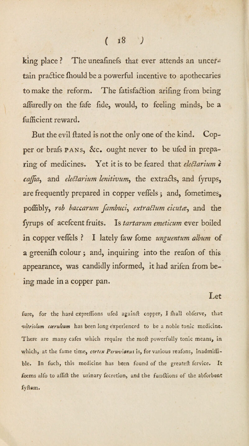 king place ? The uneafmefs that ever attends an uncer¬ tain practice fhould be a powerful incentive to apothecaries to make the reform. The fatisfadlion arifing from being afluredly on the fafe fide, would, to feeling minds, be a fuHicient reward. But the evil ftated is not the only one of the kind. Cop¬ per or brafs pans, kc, ought never to be ufed in prepa¬ ring of medicines. Yet it is to be feared that ele5larium i cajfta^ and ele£iarium lenkivum^ the extradls, and fyrups, are frequently prepared in copper vefTels; and, fometimes, poflibly, rob haccarum fambuci^ extra£lum c'lcuta^ and the fyrups of acefcent fruits. Is tartarum emeticum ever boiled in copper veflels ? I lately faw fome unguentum album of a greenifh colour; and, inquiring into the reafon of this appearance, was candidly informed, it had arifen from be¬ ing made in a copper pan. Let fure, for the hard ejlpreflions ufed againft copper, I /hall obferve, that HJitriolum coeruleum has been long experienced to be a noble tonic medicine. There are many cafes which require the moft powerfully tonic means, in which, at the fame time, cortex Peru’v'iami is, for various reafons, inadmiHi- ble. In fuch, this medicine has been found of the greateft fervice. It jfeems alfo to aflift the urinary fecretion, and the funi^ions of the abforbent fyftem.