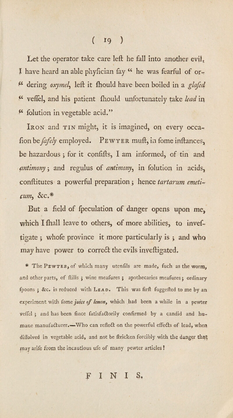 Let the operator take care left he fall into another evilg I have heard an able phyfician fay ‘‘ he was fearful of or- dering oxymel^ left it fhould have been boiled in a glafed veflelj and his patient fhould unfortunately take lead iri ‘‘ folution in vegetable acid.” Iron and tin might, it is imagined, on every occa- fionbefafely employed. Pewter muft, in fome inftances, be hazardous ; for it confifts, I am informed, of tin and \ antimonyand regulus of antimony^ in folution in acids, conftitutes a powerful preparation; hence tartarum emetU cum^ See,* But a field of fpeculatlon of danger opens upon me, which I fhall leave to others, of more abilities, to invef- tigate ; whofe province it more particularly is ; and who may have power to corredi the evils inveftigated. * The Pewtee, of which many utcnlils are made, fuch as the worm, and other parts, of ftills j wine meafures ; apothecaries meafures j ordinary fpoons j &c. is reduced with Lead. This was firft fuggefted to me by an experiment witli {ome juice of lemony which had been a while in a pewter yeffel ; and has been fince fatisfad:orily confirmed by a candid and hu¬ mane manufadlurer.-—Who can refleil on the powerful effedls of lead, when difiolved in vegetable acid, and not be ftricken forcibly with the danger that may arife from the incautious ufe of many pewter articles! FINIS,