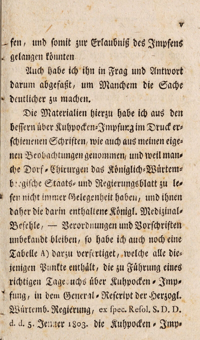 U feit > un!) fomit jm? grlaubnijf be$ 3'mpfemS . gelungen fbtmten 2lucb i)aöe ich tön in unb Slnttport borum a&gefafjt/ um Manchem bie ©acbe * beutlieber ju machen. ®ie Materialien hieran habe ieb au$ ben beffern über fubpocf en^mpfuKg im ©rucf er* fcbienenen ©Triften/ roie aucb aut? meinen eige» neu ^Beobachtungen genommen, uttb weil man* cbe ©orf* Chirurgen bas jt6niglicb*58ürtem* bregifcbe ©taatö» unb ^Regierungsblatt ju le* 1 fen nicht immer Gelegenheit babeu, unb ihnen hoher bie barin enthaltene Äönigl. Mebiainal* befehle/ — Serorbnungen unb SJorfchrtften unbefanbt bleiben, fo habe ich auch noch eine Tabelle A) barju perfertiget, welche alle bie* jettigen Ranfte enthalt/ bie su Rührung eitteS richtigen gageoncps über Äuhpocfen * 3mp* ' fung, in bcm ©eneral * fRefeript ber $erjog(. Söürtemb. SlegiCrung, exfpec. Refoi. s.D.D. d. d. 5,3e».ter 1803, bie Äuhpocfen * 3mp*