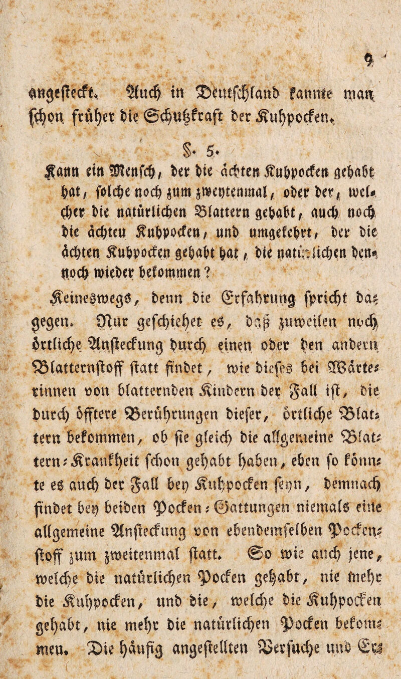 $>on frütjret bie @d)Ul$ftaft bet $uhpocfetw \ §♦ 5* / ■Sann ein üftenfch, ter t>ie achten fu&pocfen gehabt hat, folche noch^nmjmentenmal, ober ber, mU tue natürlichen flattern gehabt, auch noch, hie achten ^uhpoden, unb umgefe&rt, ber bie deuten ^uhpoden gehabt hat, bie natfa liehen benn noch lieber befommen ? ^eine^megö, benn bie ©rfahtung fprtdjt ba^ gegen, 9ßut gefchtehet eö, bap ^un>ctlen noch örtliche 3lnpecfung burd) einen ober ben anbein SSlatternpop patt ft'nbet, tote biefes bet ®dtte* rinnen oon blatternben Äinbcrn ber gaü tfX, bie burd) offtere ^Berührungen biefet, örtliche QMats tern befommen, ob pe gfeid) bie allgemeine tern?Äranfheit fdton gehabt haben, eben fo fontu te e$ aud) ber 5aü bep ^ufcpocfen fepn, bemnad) p'nbet bep beiben ^oefen? 0attungen niemals eine allgemeine Slnpecfuug oen ebenbemfel6en Reefen« poff $um jmeitenmal flau* @o mz and) jene, meldte bie natürlichen <pocfen gehabt, nie mehr bie ^uhpoefen, unb bie, melche bie ^uhpoefen gehabt, nie mehr bie natürlid)en Torfen befomi men* 3Die häufig angepellten SJerfuche unb ®rj