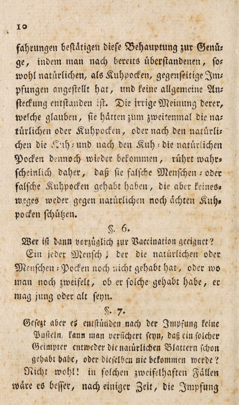 fdjntngen Betätigen biefe Behauptung jur ©enü* ge, intern man nad) bereite übecfianbenen, fo* tt>o{>( natürlichen, als Äutyporfen, gegenfättgeSm; pfungen angefMft ^at, ttnb feine allgemeine flecfung entsunken :fh S)te ttttge 9ftetnung berer, mefd)e glauben, fte l)dtten |üm jweitemnäl biena* furCicf)en ober Äuhpocfen, ober nad) ben natütlt; djen bie ,£uf)'Unb nad) ben ^uf);bie natürlichen ^>ocfen bennoch miebec befommen, rührt mäht» f^einlid) bal)er, baß fie faljcfee 9Ren|(^en s ober falfche Ä'u!)pocfett gehabt haben, bie aber feines* tt^ges mebec gegen natürlichen nod) achten Äuh» pocfen fd>ü|em % 6. SBer iH bann bezüglich jur ^aceination geeignet? @m |eben SRenfd) # ber bie natürlichen ober SJtenfchctt ?9)befen nod) nicht gehabt hat, ober mo man nod) jmeifelt, ob er fofe^e gehabt f>a6e, ec mag jung ober alt feptu S- 7* ©cffyt aber entflünben nach ber Impfung feine $nfldn, fann man oeritebert fet)n, baß ein foldjer (Beimpter erttibeber bie natürlichen 35fattertt fcfrott gehabt habe, ober bie/elbc« nie befommen merbe? Q^td)t mehl! in fofebett zweifelhaften gatten mdre e$ beffer, nach einiger %nt, bie Impfung