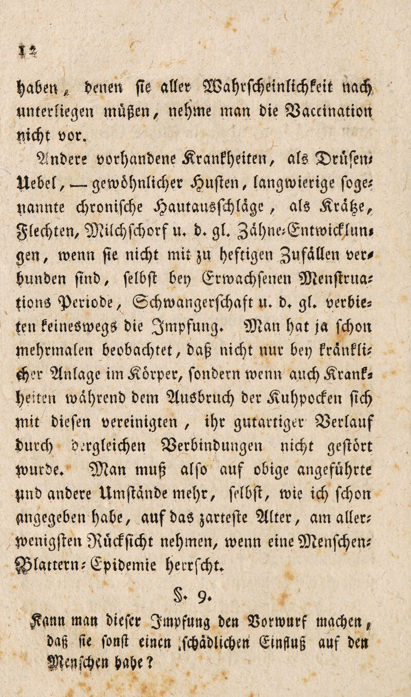 haben * t>enen fte aßet Sßahrfdjeinftchfeit nach unterliegen mögen, nehme man bie SSacetnation tticht vor. 9!nbete vorhanbene Krankheiten, als. ®rßfett> ttebel, — gembhnfidjer Jjttfien, langwierige foge; nannte djtomfche J^autausfchlägc, als Kra^e, gleiten, Sftildjfdjorf u* b* gl* 3ßhne*®ntwid'lunj gen, wenn fte nicht mit ju heftigen 3ufölien vet* bunben ftnb, felbft bet) grtvachfenen SRenftrua* tion6 <Petiobe, ©chwangerfchaft tu b* gl* vetbie* ten keineswegs» bie Impfung. ®ian f)at ja fdjott mehrmalen beobachtet, bag nicht nur bet? fränfft; d?er Einlage im Körper, fonbern wenn auchKtanfs Ijdten ix>dt>renb bem 2luöbruch ber Kuf)pocfen ftcfj mit biefen vereinigten , ihr gutartiger Verlauf bttrd) begleichen 33erbinbttngen nicht gefiort würbe* 93?an mug alfo auf obige angeführte $tnb anbere ümftanbe mel)r, felbft, wie ich Wmn angegeben habe, auf ba$ jattefbe 5l(ter, am aller; menigjlen Outcfftcht nehmen, wenn eine SDIenfchem flattern; Spibemte Ijerrfcht*. §♦ 9* $mn man btcfcr Impfung ben SSorwnrf machen, bafj fte fong einen tfc&äblicbw Hinflug auf ben fftenjchw habe?
