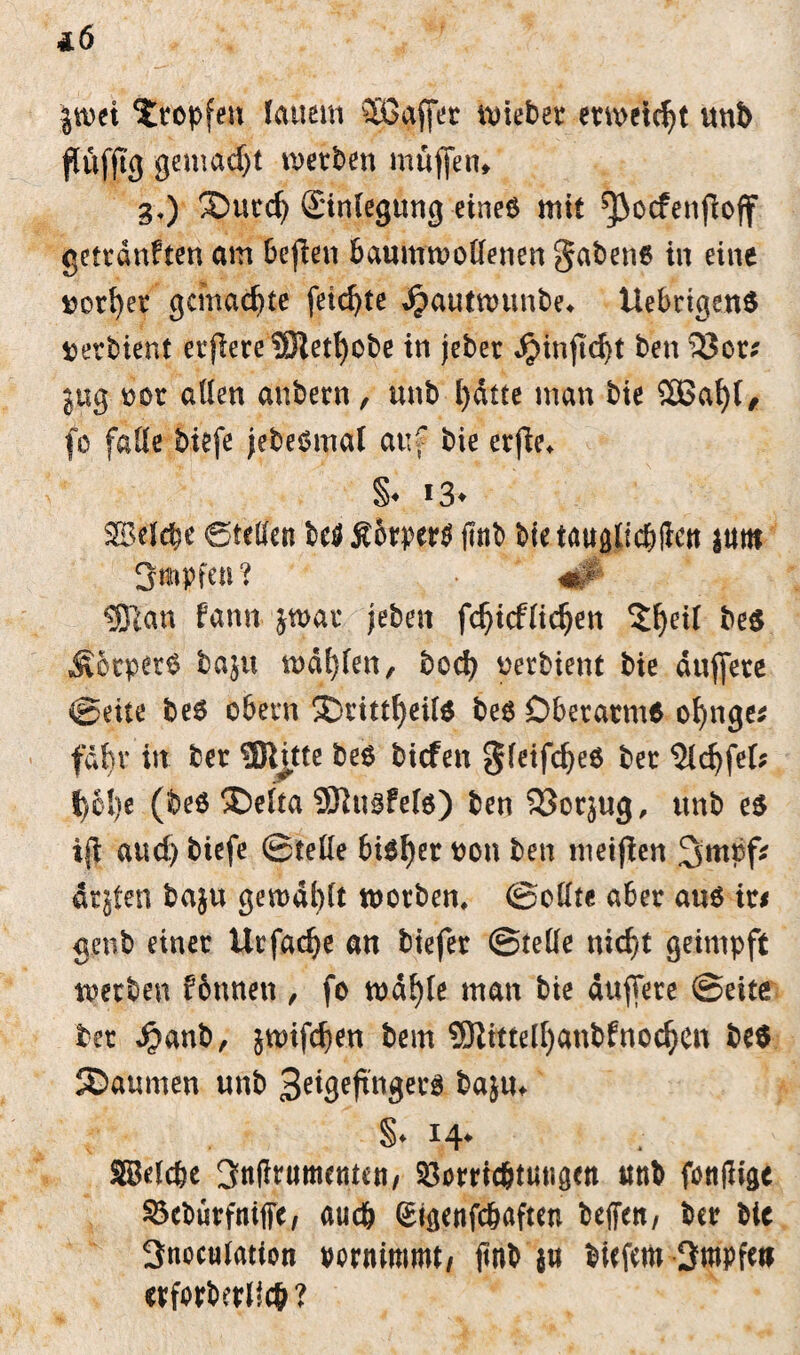 4.6 jmei Xtopfen lauem 5Bgffer mietet etmetdjt unb flüfjtg gemacht metben muffen* 3,) £>ucd) £inlegung eines mit ^ocfenflojf getrdnften am bejien baumwollenen gabene in eine ^otber gemachte feilte ^autmunbe^ UebrigenS ^erbient etjlere 33ietl)obe in jebet «$injld)t ben 33cr; jug rot allen aubetn, unb ()dtte man bie 2ßat)l, fo falle btefe jebeomal auf bie etfie«. §♦ !3» Belebe ©teilen bc$£6rper$ jlnb bietauglicbliett ittttt 3mpfen ? «# «Bia» fann jwat jeben fd)tcfltdjen 5f)eil be$ ^otpet$ baju mahlen, bod) rerbient bie duffere ©eite be6 obern SDtittfyeite be$ DbetatmO of)nge* fdbv in bet ®üte be6 biefen gfeifd)e6 bet $ld)fel; t)61)e (beö ®elta 53iu§fel$) ben 33otjug, unb e$ ijl aud) biefe ©teile bioljer ron ben metflen 3mpf? drjten baju gewählt worben, ©eilte aber au$ xu genb einet Utfac^e an tiefer ©teile nid)t geimpft werben fbnnett, fo md^te man bie duffere ©eite bet Jjbanb, jwifeben bem 5RtttelI)anbfnodjen be$ ©aumen unb 3^3^ugei^ baju* §♦ 1.4* Belebe 3n(Itumemen/ 33omcbtutigen unb ftftijiigc $3cburfmfFc, auch (Jigenfcbaften beffen, bet bie 3noculation tornimmt, ftnb $w tiefem 3mpfet> etforberlicb?