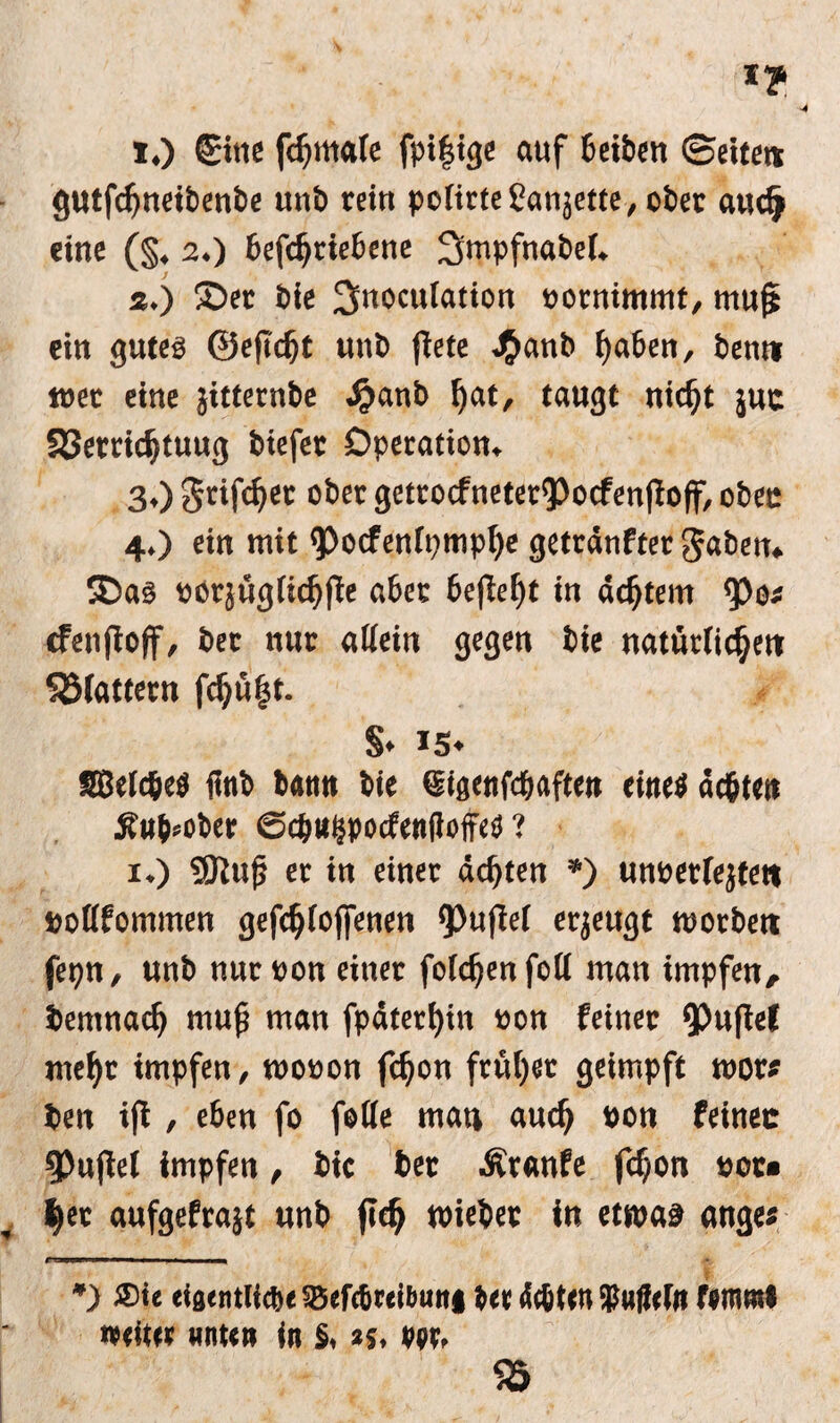 1. ) Sine fcfjmale fpi|ige auf beiben ©eite« gutfdjneibenbe unb rein polirteSanjette, ober aucfj «ine (§. 2.) befchtiebene 2itnpfnabel. 2. ) ©er bie ^noculation »ornimmt, rnufj «in gutes ©efidjt unb fiele J£anb haben, bent* wer eine jitternbe Jjjanb hat, taugt nicht juc S3etridjtuug biefet Operation. 3. ) griffet ober getrocfnetet9)ocfenjioff, oben 4. ) ein mit <pocfenlpmpl)e getränftet gaben. ©as oorjüglichfle aber befielet in achtem Q3o« cfenfioff, bet nur aliein gegen bie natürlichen Söfattern fchüfst. §. *5« SBelc&e$ finb bann bie Stgenfcbaften eines äc&ten jiuMber ©c&Wjpecfenlloffea ? 1.) SJlufj er in einer ächten *) uneerlejtett »ollfommen gefchloffenen Q3«flef erjeugt wotbett fepn, unb nutoon einer folchenfoll man impfen, bemnach muß man fpäteri)in »on feiner ^nfief mehr impfen, mooon fdfon früher geimpft root# ben ifi, e6en fo feile man auch ®on feinec Spujiel impfen , bic bet Äranfe fchon oor» |er aufgefrajt unb fich wiebet in etwas ange« ruunnwi ■■ 1 1 , 1 in *) Sie eiaentiidje 5Befcbcei6un| ber ächten 35u|iefrt femtnl weiter «nun in §. >f. rer, 55