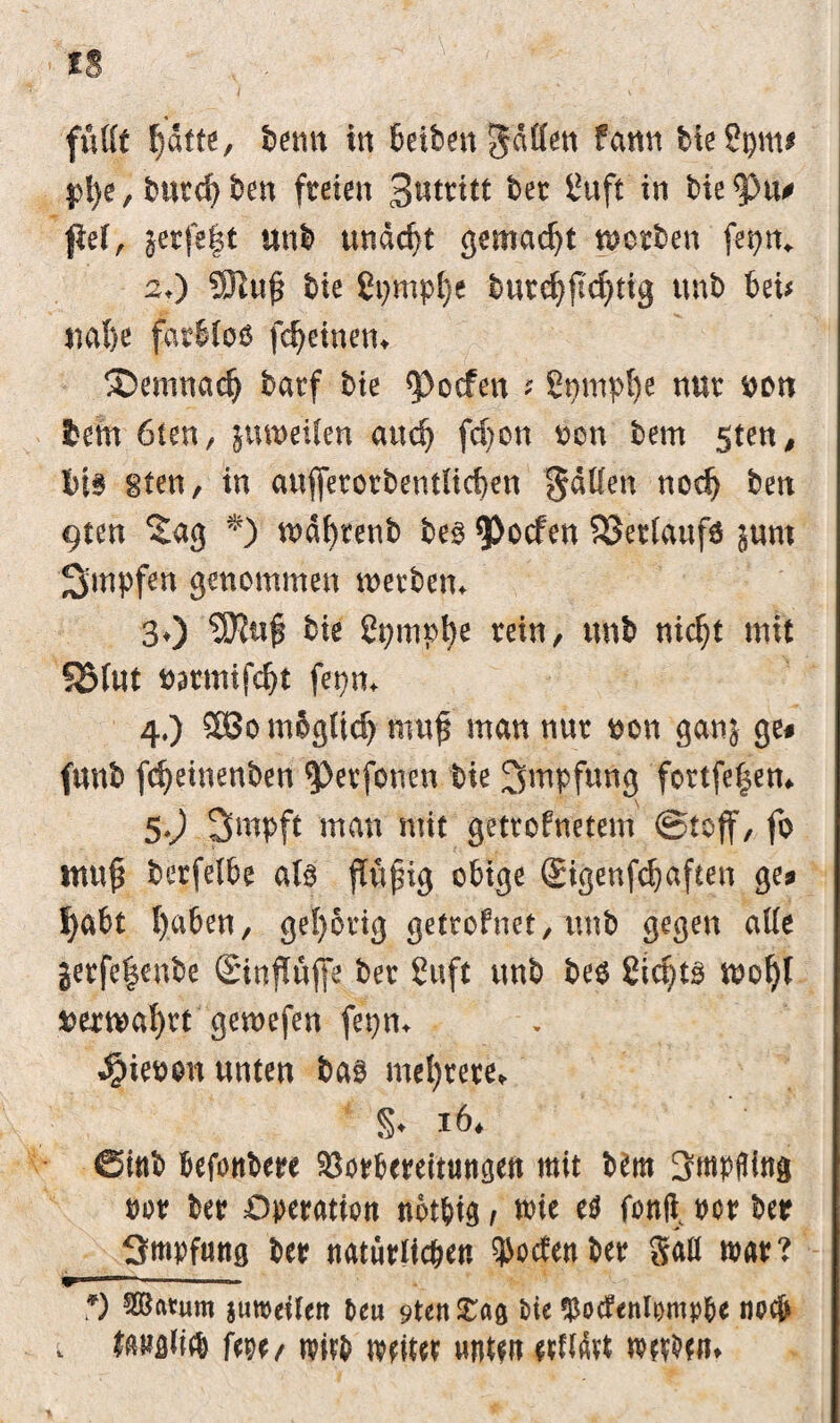 fußt f)dtte, bernt in beiben gaffen fann bieSpm# pt)e,burd)ben freien 3«tritt bet ßuft in bie<pu? ftef, jerfe|t unl> undd)t gemacht worben fer>n^ 2O ®ufi bie ßpmphe butchfichtig unb bei* nahe fatbloö fchetnen, demnach barf bie <Pocfen ? Sgmpfye nur uon lern 6ien, jumeUen and) fdjon ocn bem gten, i)l§ gten, in auffetotbentltcben gaffen noch ben 9ten Sag *) tx>df>renb be§ $>ocfen Verlaufs jum Stupfen genommen werben* 30 bie 2pmphe tein, unb nicht mit SJMut uarmifcbt fepm 4.) SBo m&gtid) muß man nur uon ganj ge# funb fcbeinenben $>etfouen bie Impfung fortfefem 5*0 Smpft man mit getrofnetem (Stoff, fo tnu$ berfelbe ato jfufng obige (gigenfchaften ge? habt haben, gehörig getroFnet, unb gegen affe jerfe|enbe SinjWjfe ber Cuft unb be$ Sifyts wol)t verwahrt gewefen fepm $ieoon unten bas mehrere, §♦ 16. @inb befonbere Vorbereitungen mit Um 3mpfling m ber Operation notbig , wie e$ fonfi^ oor ber Smpfung ber natürlichen ^odenber gaff mar? m ■“ 1-——— *) äB««m jtireeileit teu 9ten JCag bie 35o(f<nIi)mp&e no(& . fftBfliid) fm/ reift refitef untfit «Mrt reefttn.