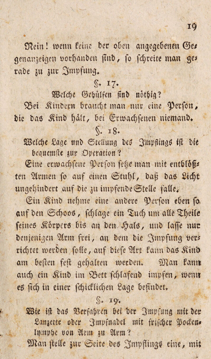 SKein! wenn feine ber oben angegebenen 0ei genanjeigen uorbanben jtnb, fo fd)teite man ge* rate ju }uc Smpfnng* §♦ x7* $Bdd>e ©e&ülfett ftnb ttotbig? 55et Sintern brauet man nur eine Werfen, bie bas Jvinb bei gunaebfenen niemand §• i8> Sage mit <Stefwtö betf 3mpßing$ ifl bie beqttemjlc $tir ‘Operation ? Sine erwadjfene ^erfon fe|e man mit entbiof* ten Sinnen fo auf einen @tul)(, bap bas 2id)t wngel)tnbert auf bie $u impfenbe ©teile fatfe4 Sin Äinb ttefeme eine anbere Werfen eben fo» auf ben @d)00S, fd)fage ein ^uefj um aüe ?l)et(e feines Körpers bis an ben ^a(s, uub (affe nuc Denjenigen %tm frei, an bem bie Impfung bet* richtet werben fotte, auf biefe %xt fann bas Äinb am befam feß gehalten weebem 331an fantfc attd) ein #inb im Q3ett fd)lafenb impfen, m\m eS ft d) in einer fdfieffidjen Sage befmbet- §* *9* 2Bie ifl bas Oetfatrtfi bei bet 3mpfung mit bet Sanierte ober 3wfnaM mit frifc&cr ^odett* rtmpbe oon Sltm? SÖtan fteflfe jur ©eite.bes 2>mpffing$ eine, mit